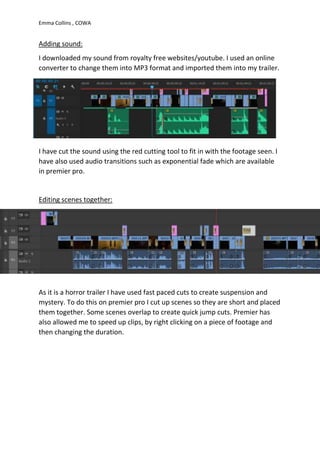 Emma Collins , COWA
Adding sound:
I downloaded my sound from royalty free websites/youtube. I used an online
converter to change them into MP3 format and imported them into my trailer.
I have cut the sound using the red cutting tool to fit in with the footage seen. I
have also used audio transitions such as exponential fade which are available
in premier pro.
Editing scenes together:
As it is a horror trailer I have used fast paced cuts to create suspension and
mystery. To do this on premier pro I cut up scenes so they are short and placed
them together. Some scenes overlap to create quick jump cuts. Premier has
also allowed me to speed up clips, by right clicking on a piece of footage and
then changing the duration.
 