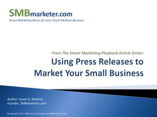 From The Smart Marketing Playbook Article Series:Using Press Releases to Market Your Small Business Author: Susan K. WatkinsFounder, SMBmarketer.com ©Copyright 2010, Watkins & Associates and SMBmarketer.com. 