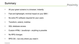 © Proximity 2014 
Summary 
•All your green screens in a browser, instantly 
•Fast and lightweight, minimal impact on your IBM i 
•No extra PC software required for your users 
•Transform, extend, mobilise 
•SQL database access 
•Custom HTML / JavaScript –anything is possible 
•No RPG changes 
•RPG OA –but only where you need it 
