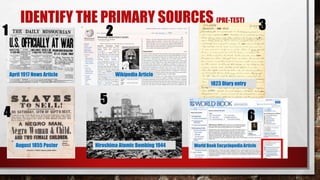 IDENTIFY THE PRIMARY SOURCES (PRE-TEST)
April 1917 News Article Wikipedia Article
1823 Diary entry
August 1855 Poster Hiroshima Atomic Bombing 1944 World Book EncyclopediaArticle
1 2
5
.
4
3
.
6