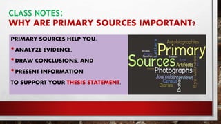 CLASS NOTES:
WHY ARE PRIMARY SOURCES IMPORTANT?
PRIMARY SOURCES HELP YOU:
•ANALYZE EVIDENCE,
•DRAW CONCLUSIONS, AND
•PRESENT INFORMATION
TO SUPPORT YOUR THESIS STATEMENT.
