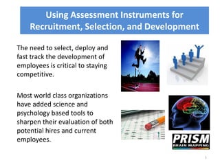 Using Assessment Instruments for
    Recruitment, Selection, and Development

The need to select, deploy and
fast track the development of
employees is critical to staying
competitive.

Most world class organizations
have added science and
psychology based tools to
sharpen their evaluation of both
potential hires and current
employees.

                                              1
 