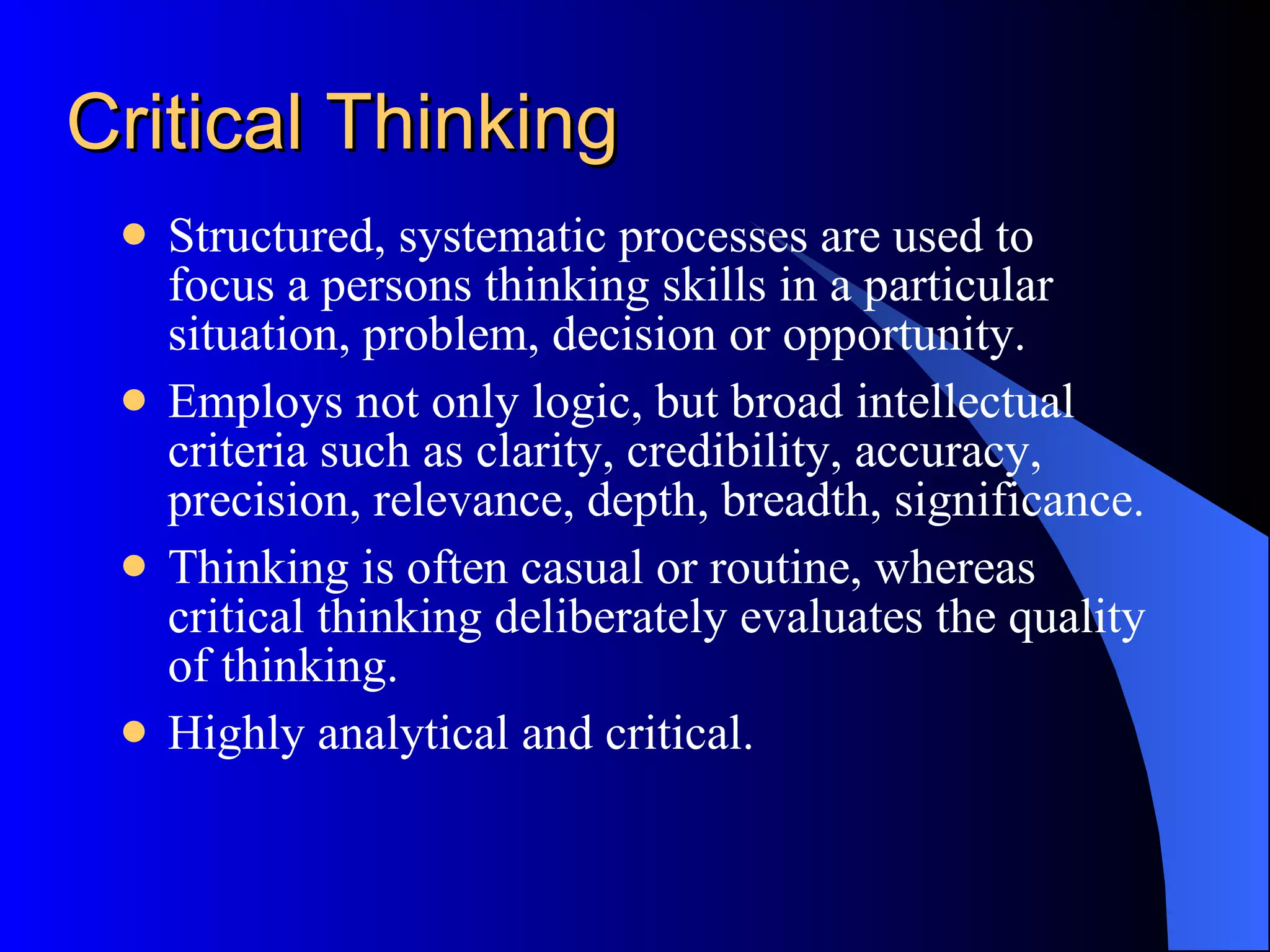 Critical Thinking Structured, systematic processes are used to focus a persons thinking skills in a particular situation, problem, decision or opportunity. Employs not only logic, but broad intellectual criteria such as clarity, credibility, accuracy, precision, relevance, depth, breadth, significance. Thinking is often casual or routine, whereas critical thinking deliberately evaluates the quality of thinking. Highly analytical and critical. 
