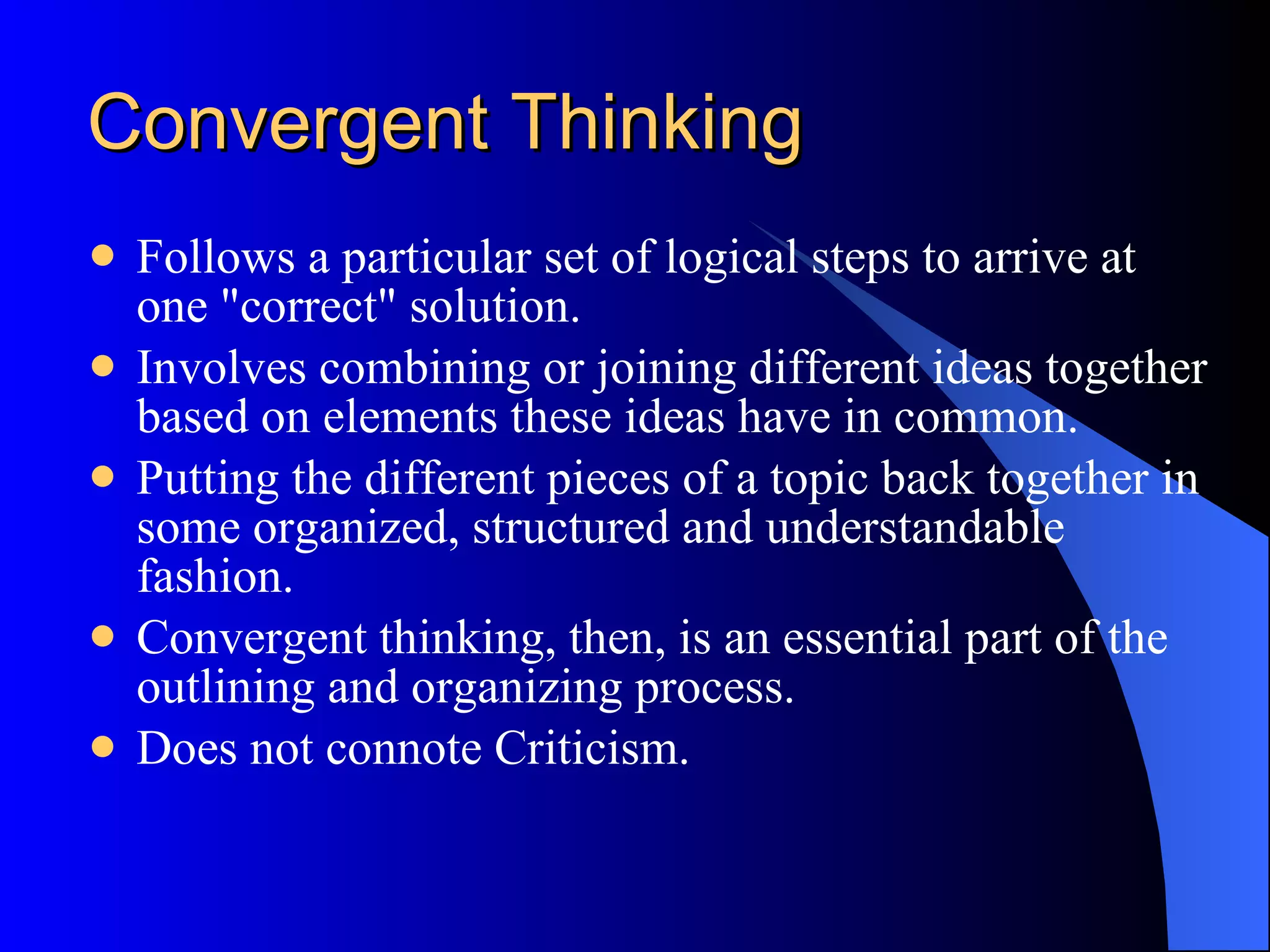 Convergent Thinking Follows a particular set of logical steps to arrive at one &quot;correct&quot; solution.  Involves combining or joining different ideas together based on elements these ideas have in common.  Putting the different pieces of a topic back together in some organized, structured and understandable fashion.  Convergent thinking, then, is an essential part of the outlining and organizing process. Does not connote Criticism. 