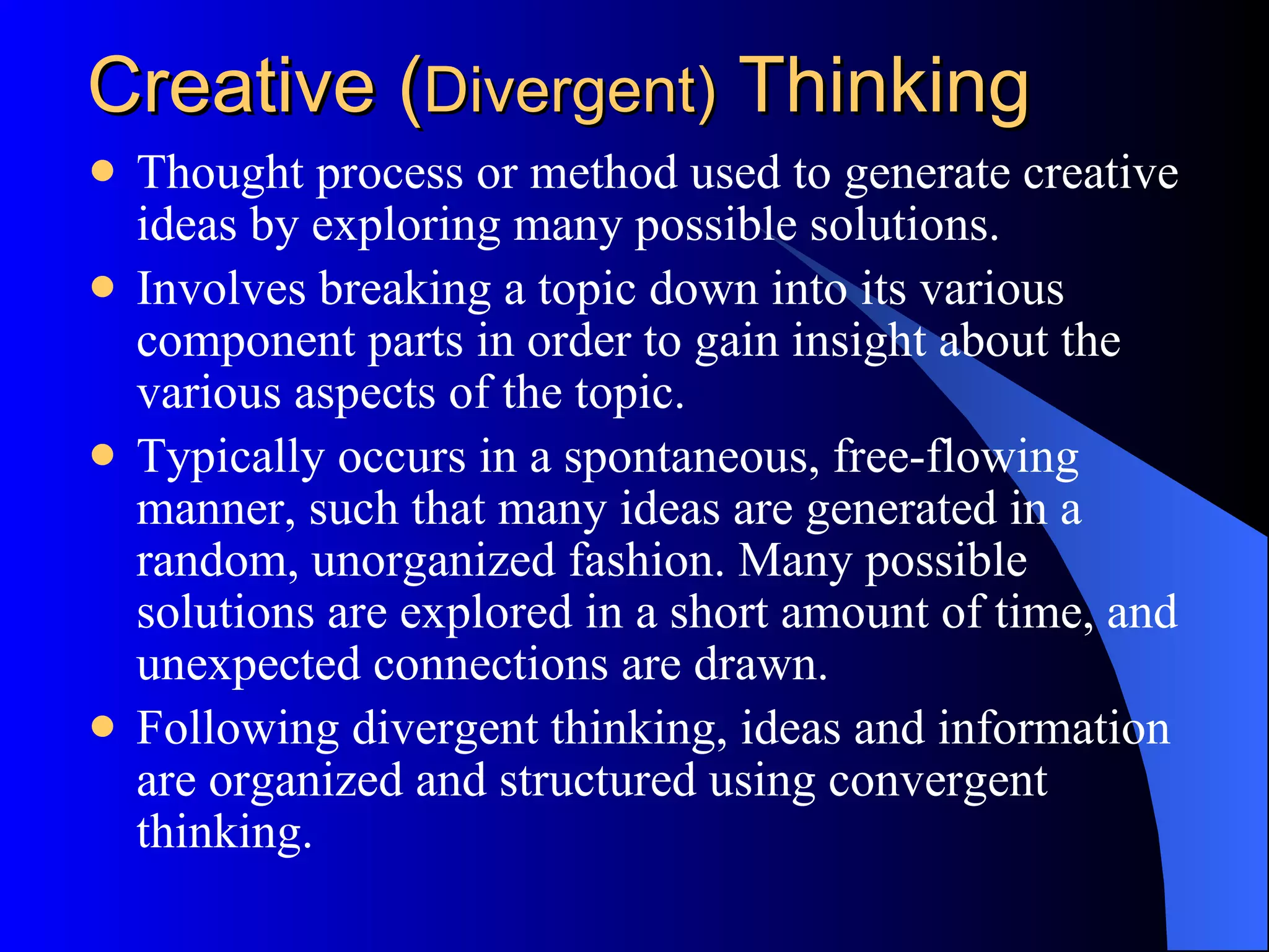 Creative ( Divergent)  Thinking Thought process or method used to generate creative ideas by exploring many possible solutions.  Involves breaking a topic down into its various component parts in order to gain insight about the various aspects of the topic.  Typically occurs in a spontaneous, free-flowing manner, such that many ideas are generated in a random, unorganized fashion. Many possible solutions are explored in a short amount of time, and unexpected connections are drawn.  Following divergent thinking, ideas and information are organized and structured using convergent thinking.  