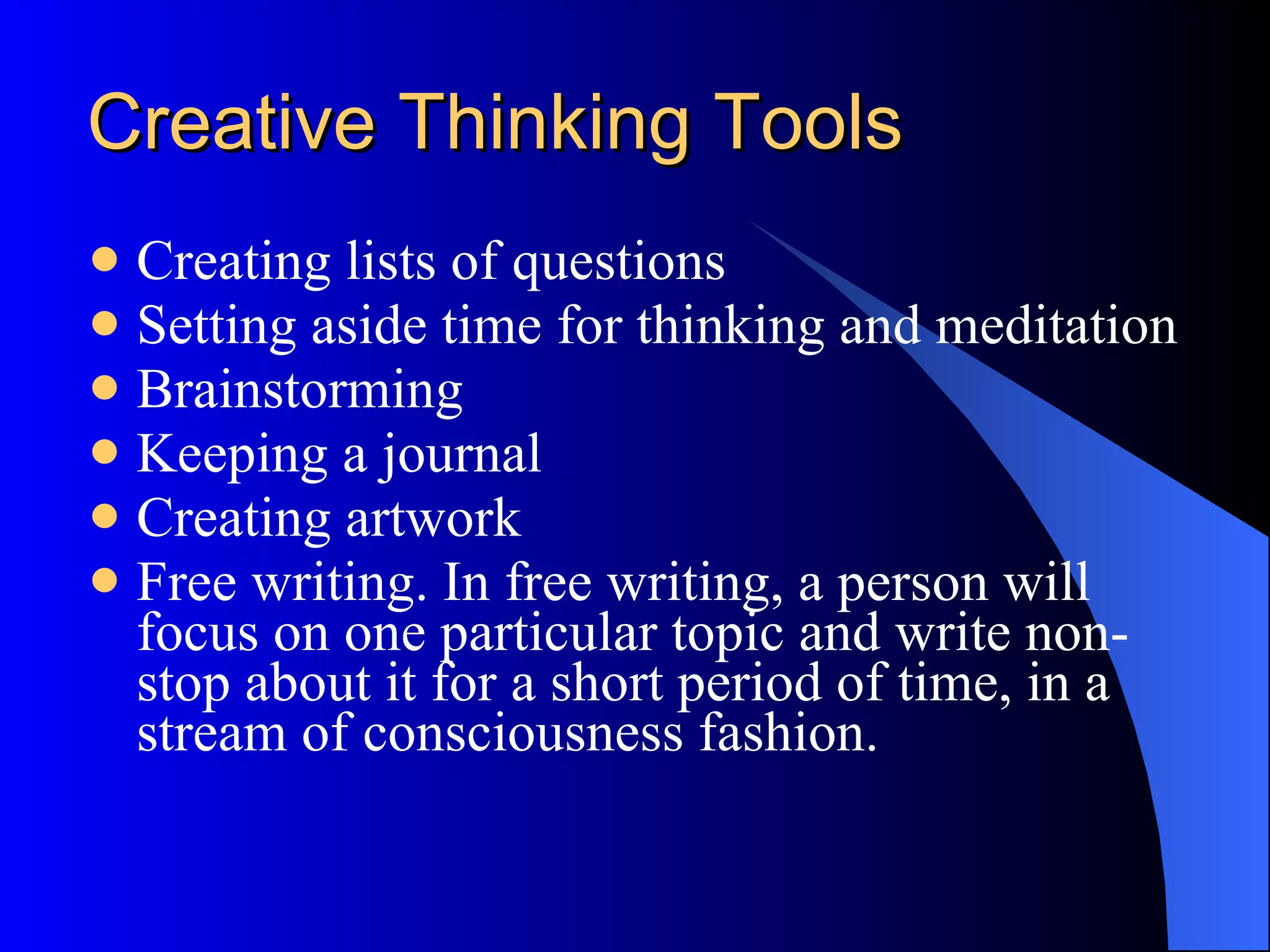 Creative Thinking Tools Creating lists of questions Setting aside time for thinking and meditation Brainstorming  Keeping a journal Creating artwork Free writing. In free writing, a person will focus on one particular topic and write non-stop about it for a short period of time, in a stream of consciousness fashion. 