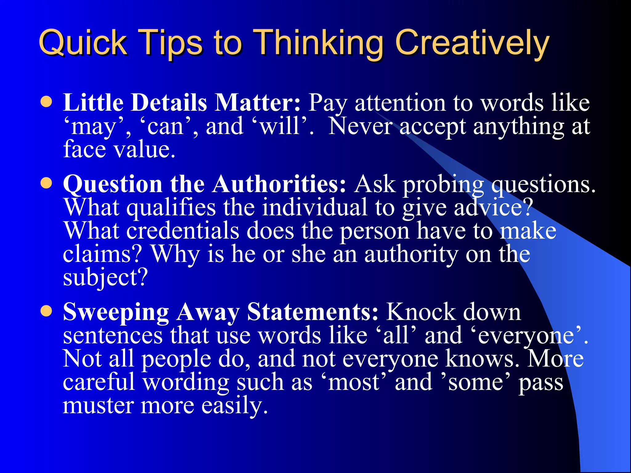 Quick Tips to Thinking Creatively Little Details Matter:  Pay attention to words like ‘may’, ‘can’, and ‘will’.  Never accept anything at face value. Question the Authorities:  Ask probing questions. What qualifies the individual to give advice? What credentials does the person have to make claims? Why is he or she an authority on the subject? Sweeping Away Statements:  Knock down sentences that use words like ‘all’ and ‘everyone’. Not all people do, and not everyone knows. More careful wording such as ‘most’ and ’some’ pass muster more easily. 