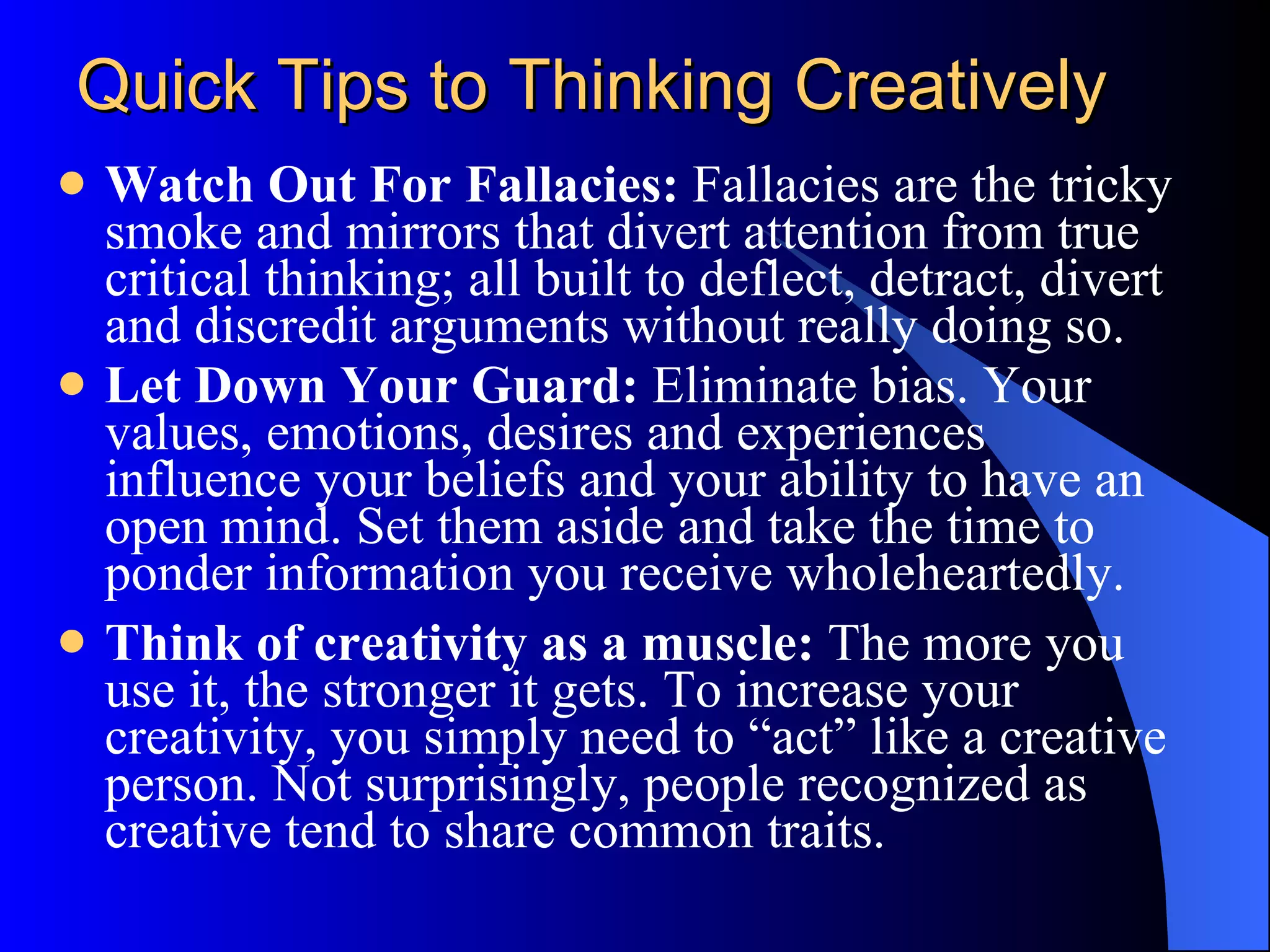 Quick Tips to Thinking Creatively Watch Out For Fallacies:  Fallacies are the tricky smoke and mirrors that divert attention from true critical thinking; all built to deflect, detract, divert and discredit arguments without really doing so.  Let Down Your Guard:  Eliminate bias. Your values, emotions, desires and experiences influence your beliefs and your ability to have an open mind. Set them aside and take the time to ponder information you receive wholeheartedly. Think of creativity as a muscle:  The more you use it, the stronger it gets. To increase your creativity, you simply need to “act” like a creative person. Not surprisingly, people recognized as creative tend to share common traits.  