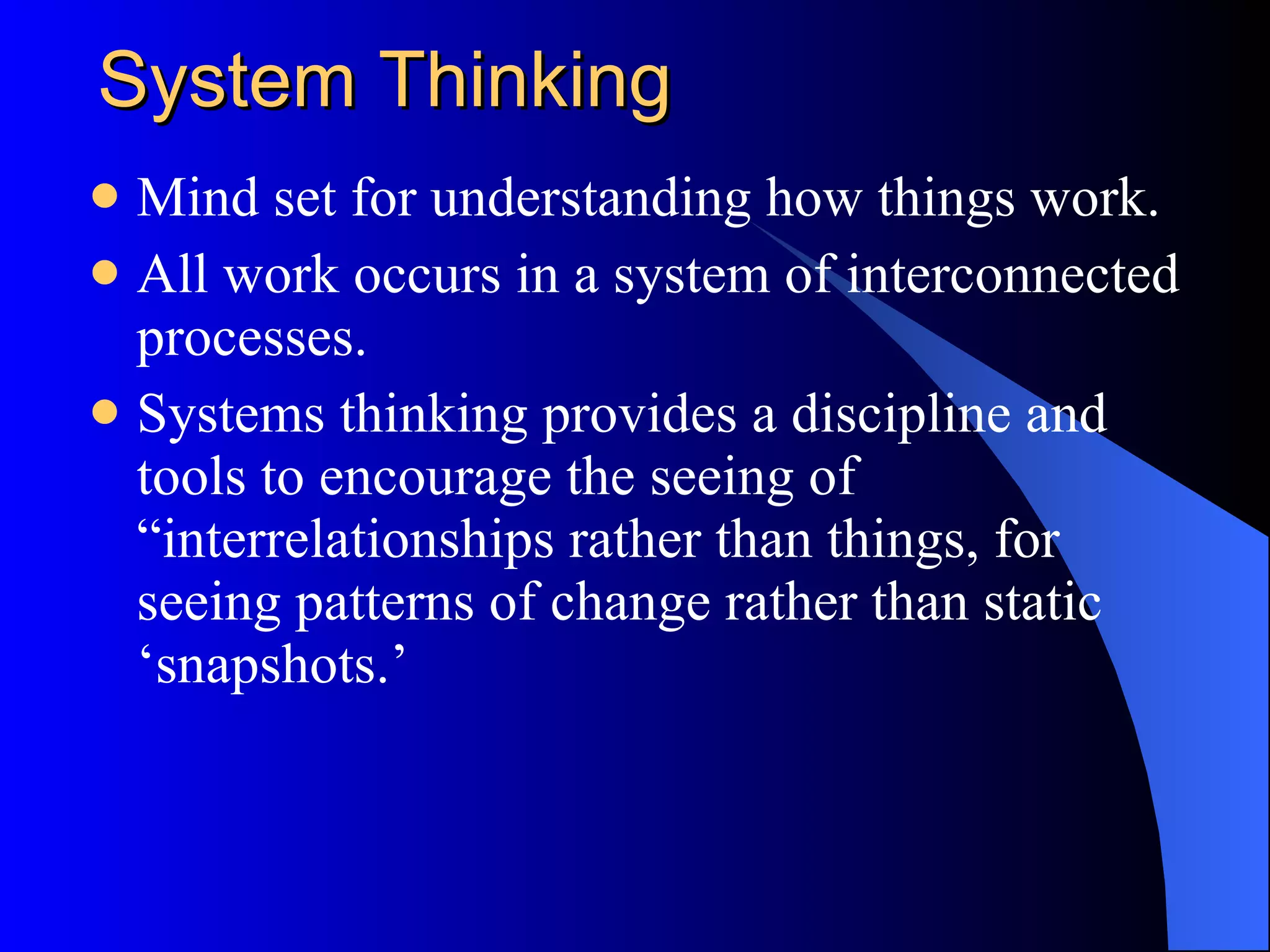 System Thinking Mind set for understanding how things work. All work occurs in a system of interconnected processes. Systems thinking provides a discipline and tools to encourage the seeing of “interrelationships rather than things, for seeing patterns of change rather than static ‘snapshots.’ 