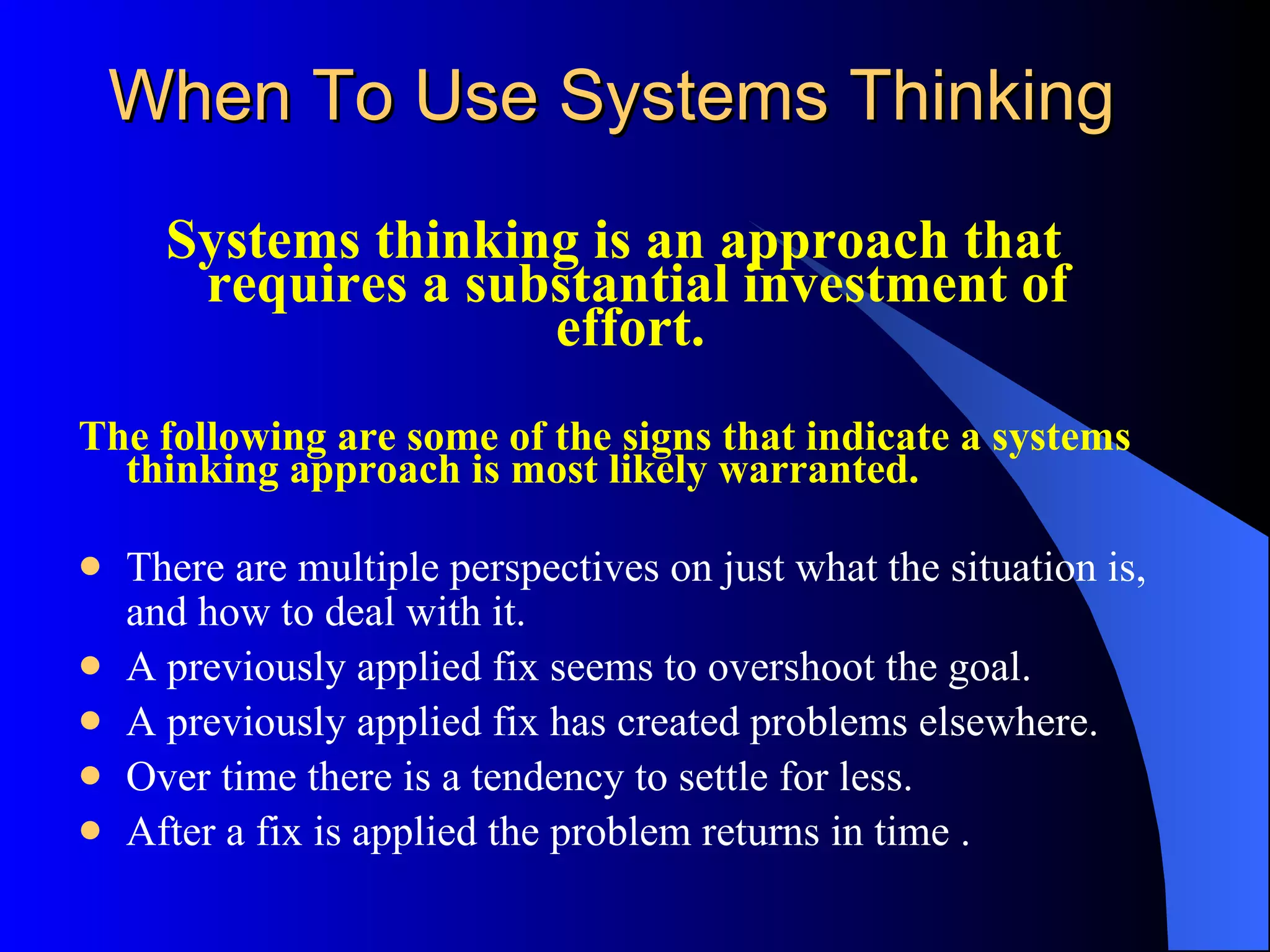 When To Use Systems Thinking Systems thinking is an approach that requires a substantial investment of effort.  The following are some of the signs that indicate a systems thinking approach is most likely warranted. There are multiple perspectives on just what the situation is, and how to deal with it.  A previously applied fix seems to overshoot the goal.  A previously applied fix has created problems elsewhere. Over time there is a tendency to settle for less.  After a fix is applied the problem returns in time . 