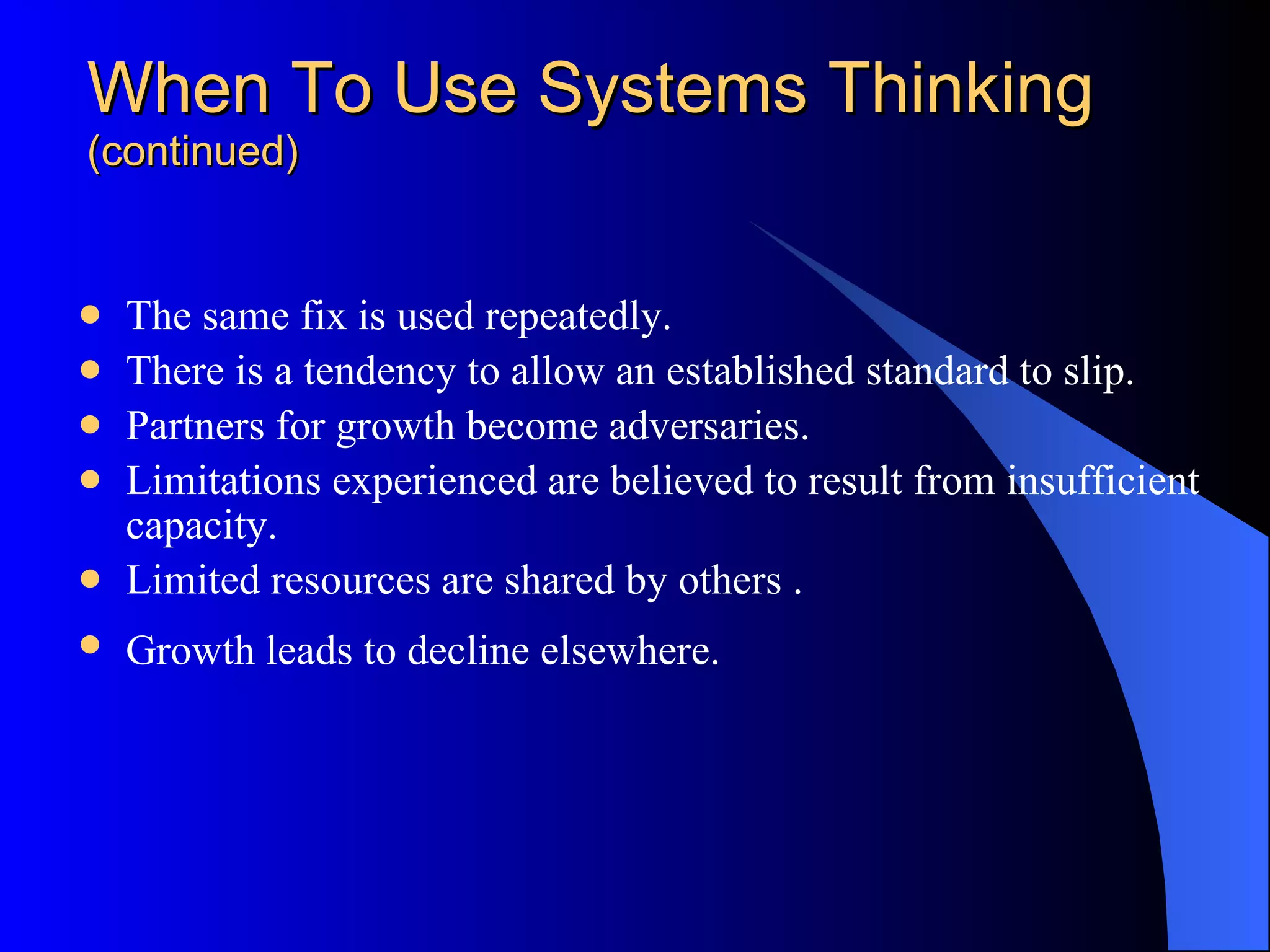 When To Use Systems Thinking (continued) The same fix is used repeatedly.  There is a tendency to allow an established standard to slip.  Partners for growth become adversaries.  Limitations experienced are believed to result from insufficient capacity.  Limited resources are shared by others . Growth leads to decline elsewhere.   