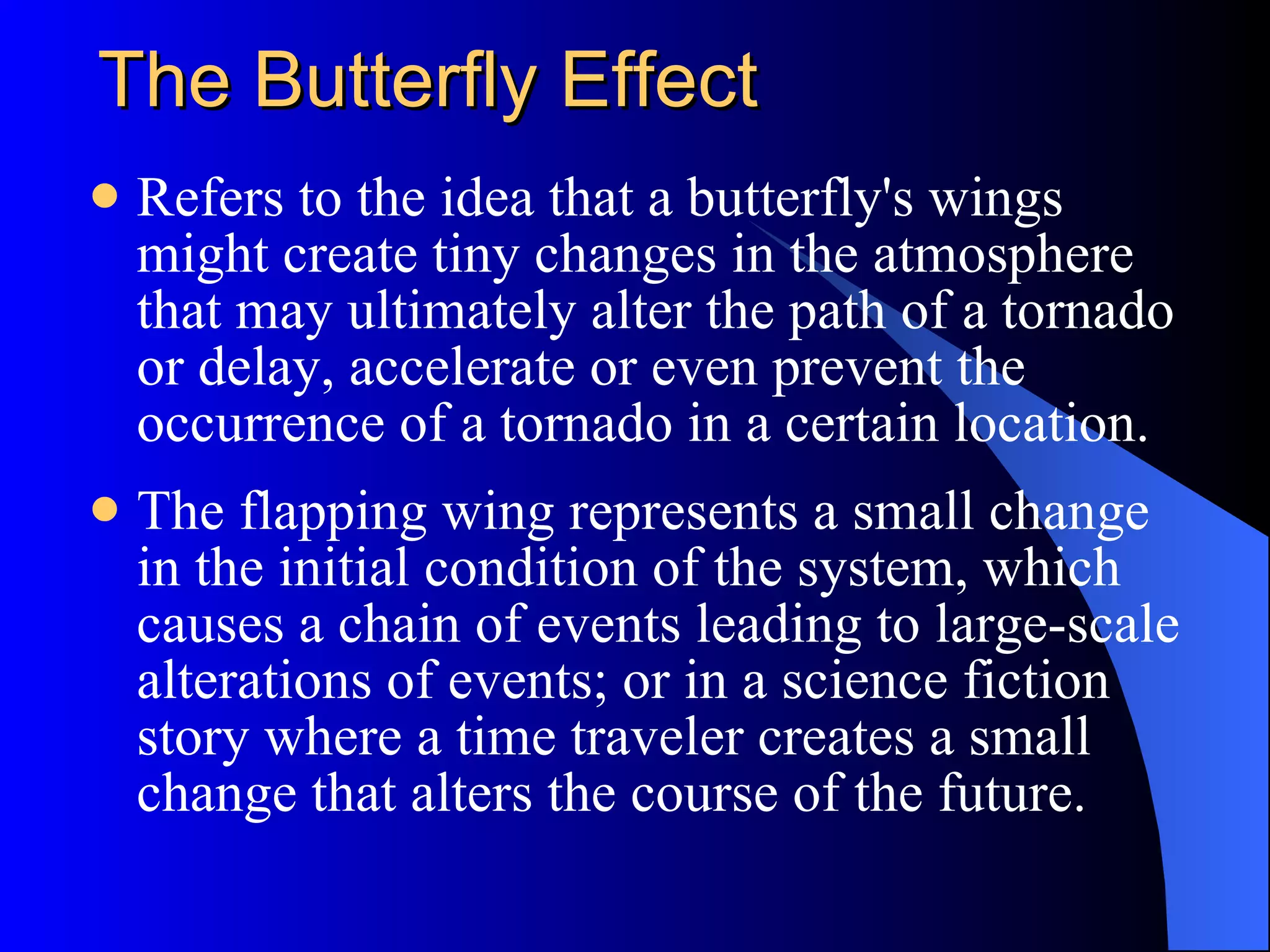 The Butterfly Effect Refers to the idea that a butterfly's wings might create tiny changes in the atmosphere that may ultimately alter the path of a tornado or delay, accelerate or even prevent the occurrence of a tornado in a certain location.  The flapping wing represents a small change in the initial condition of the system, which causes a chain of events leading to large-scale alterations of events; or in a science fiction story where a time traveler creates a small change that alters the course of the future.  