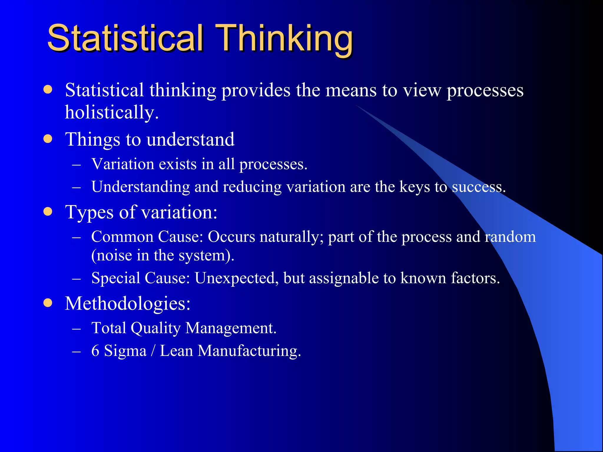 Statistical Thinking Statistical thinking provides the means to view processes holistically. Things to understand Variation exists in all processes. Understanding and reducing variation are the keys to success. Types of variation: Common Cause: Occurs naturally; part of the process and random (noise in the system). Special Cause: Unexpected, but assignable to known factors. Methodologies: Total Quality Management. 6 Sigma / Lean Manufacturing. 