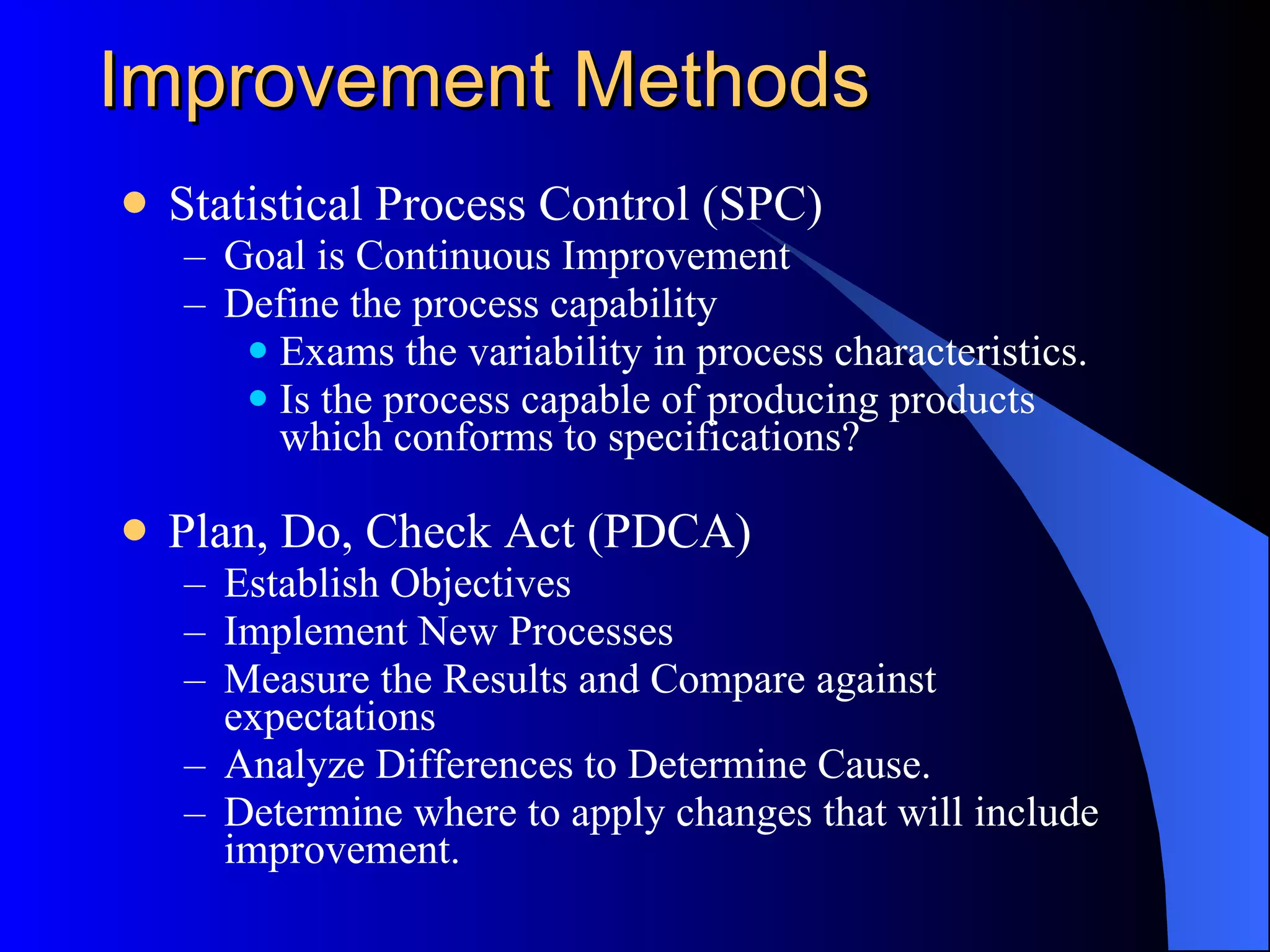 Improvement Methods Statistical Process Control (SPC) Goal is Continuous Improvement Define the process capability Exams the variability in process characteristics.  Is the process capable of producing products which conforms to specifications? Plan, Do, Check Act (PDCA) Establish Objectives Implement New Processes Measure the Results and Compare against expectations Analyze Differences to Determine Cause. Determine where to apply changes that will include improvement.  