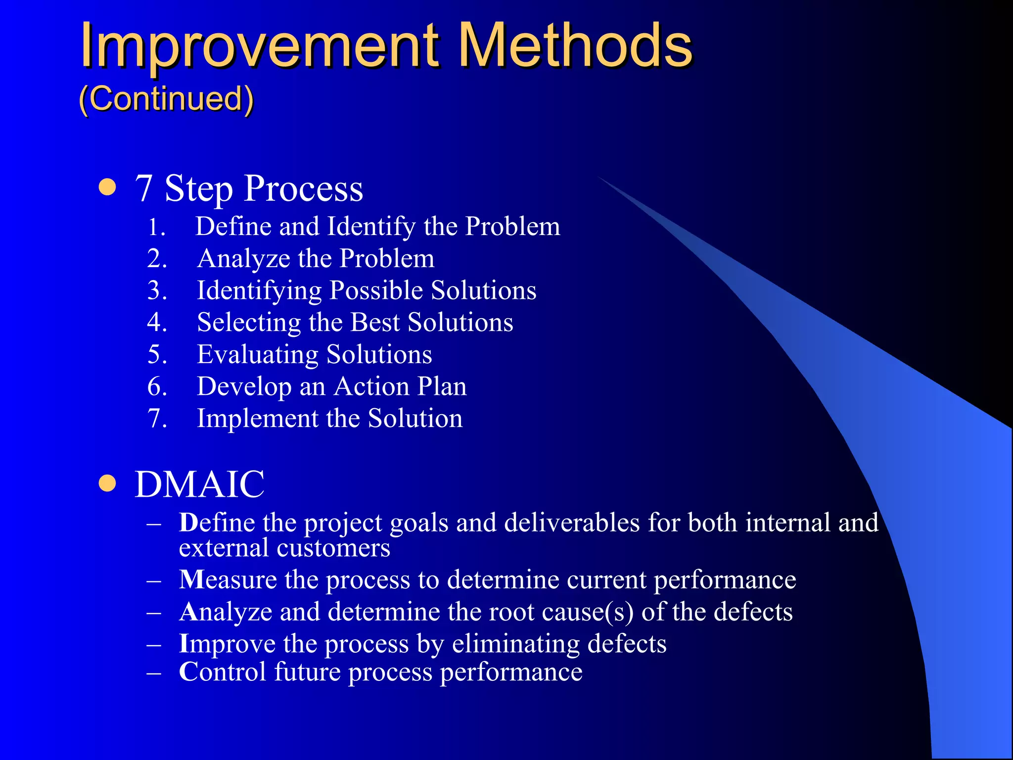 Improvement Methods (Continued) 7 Step Process 1 .    Define and Identify the Problem  2.    Analyze the Problem  3.    Identifying Possible Solutions  4.    Selecting the Best Solutions  5.    Evaluating Solutions  6.    Develop an Action Plan  7.    Implement the Solution DMAIC D efine the project goals and deliverables for both internal and external customers  M easure the process to determine current performance  A nalyze and determine the root cause(s) of the defects  I mprove the process by eliminating defects  C ontrol future process performance   