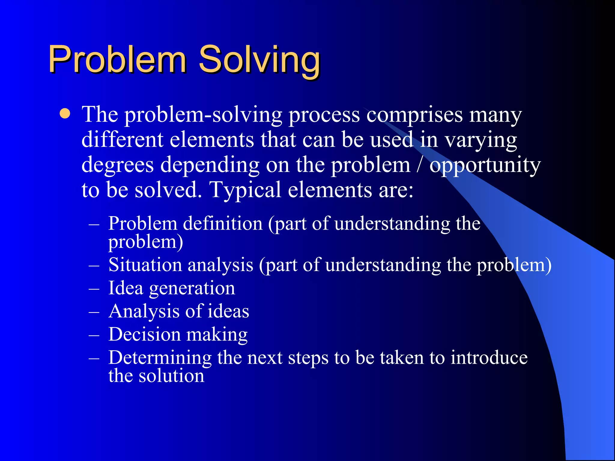 Problem Solving The problem-solving process comprises many different elements that can be used in varying degrees depending on the problem / opportunity to be solved. Typical elements are:  Problem definition (part of understanding the problem)  Situation analysis (part of understanding the problem)  Idea generation  Analysis of ideas  Decision making  Determining the next steps to be taken to introduce the solution  