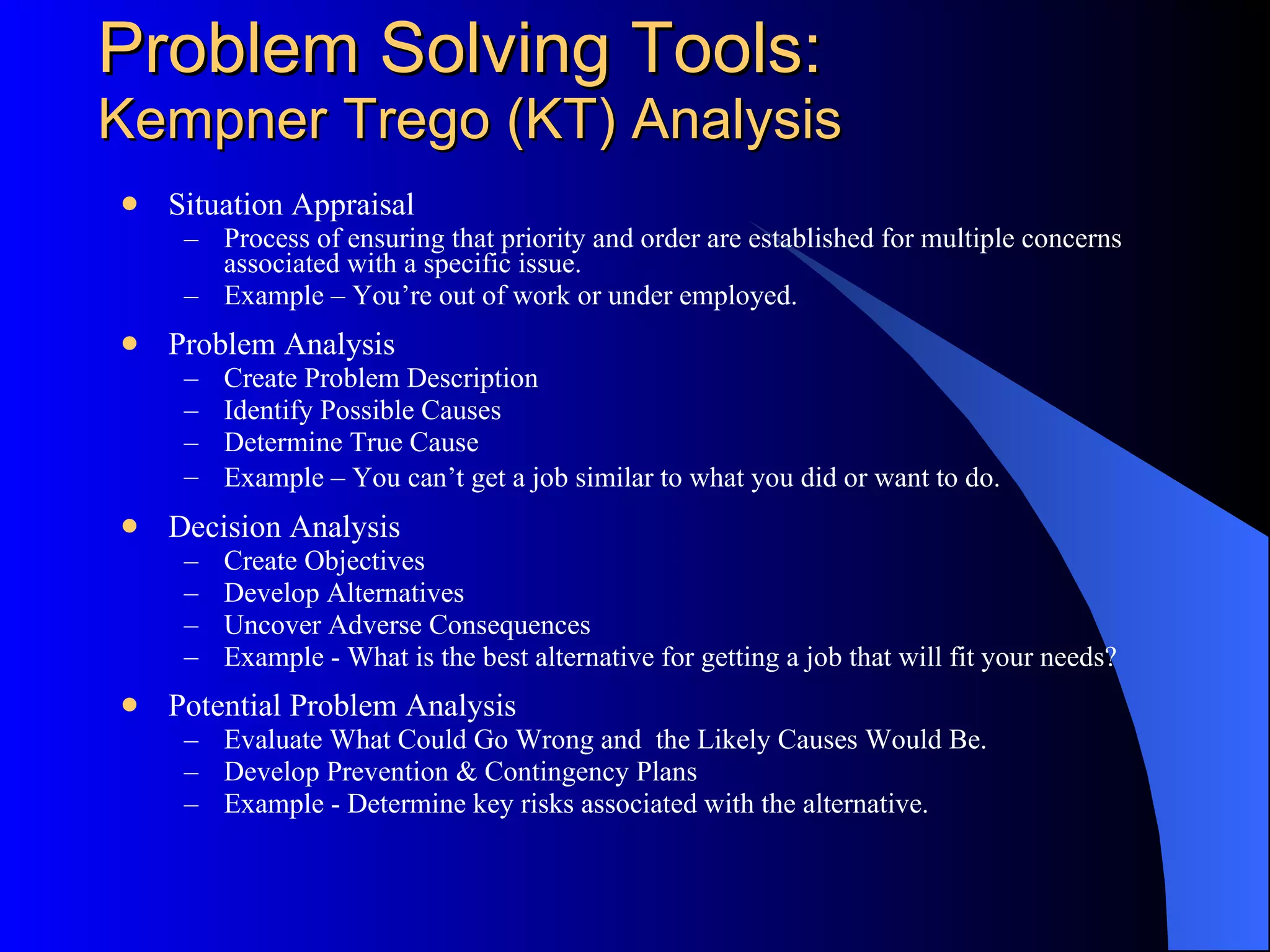 Problem Solving Tools: Kepner-Tregoe (KT) Analysis Situation Appraisal Process of ensuring that priority and order are established for multiple concerns associated with a specific issue. Example – You’re out of work or under employed. Problem Analysis Create Problem Description Identify Possible Causes Determine True Cause Example – You can’t get a job similar to what you did or want to do.   Decision Analysis Create Objectives Develop Alternatives Uncover Adverse Consequences Example - What is the best alternative for getting a job that will fit your needs?  Potential Problem Analysis Evaluate What Could Go Wrong and  the Likely Causes Would Be. Develop Prevention & Contingency Plans Example - Determine key risks associated with the alternative. 