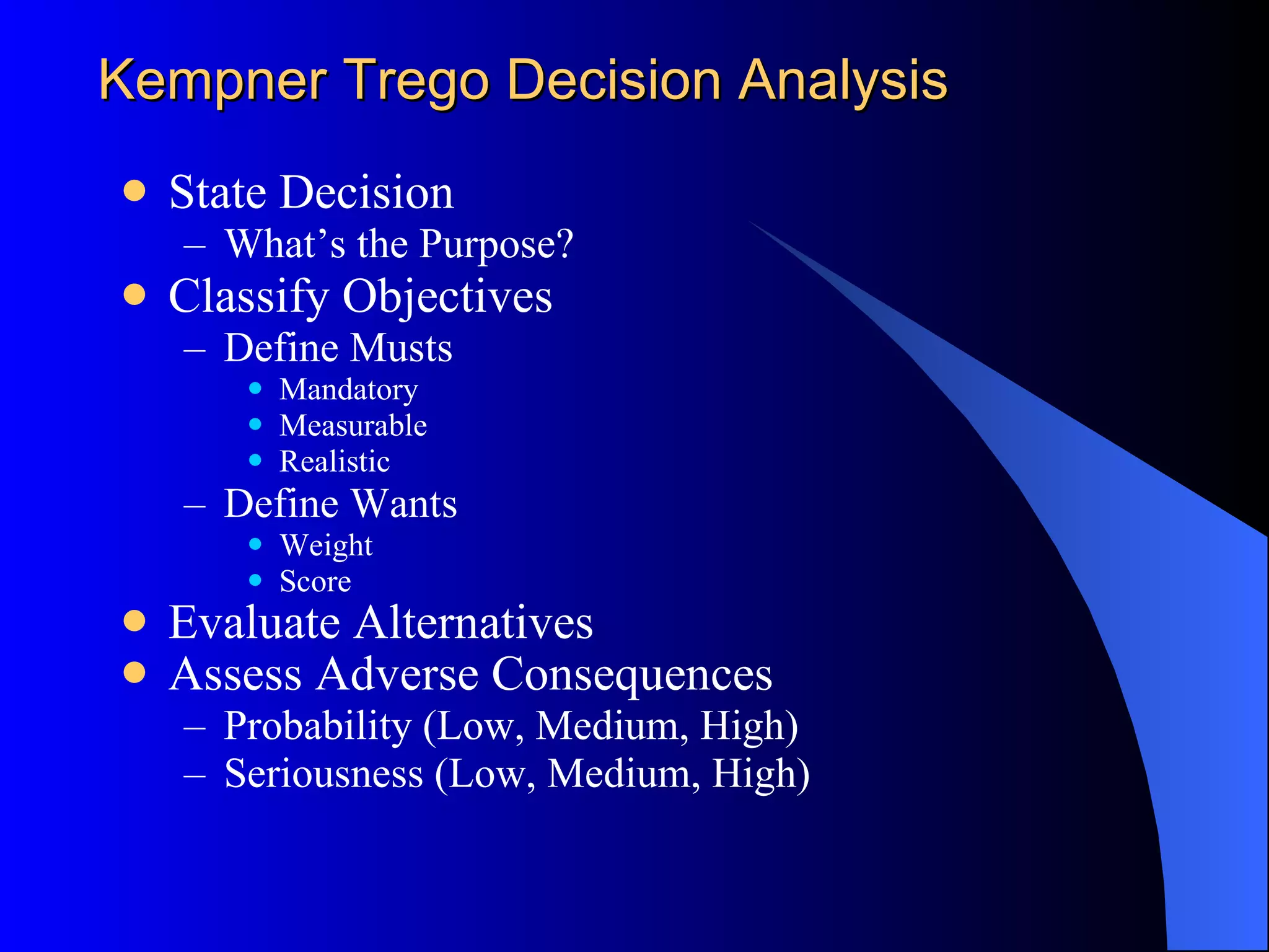 Kepner-Tregoe Decision Analysis State Decision What’s the Purpose? Classify Objectives Define Musts Mandatory Measurable Realistic Define Wants Weight Score Evaluate Alternatives Assess Adverse Consequences   Probability (Low, Medium, High) Seriousness (Low, Medium, High) 