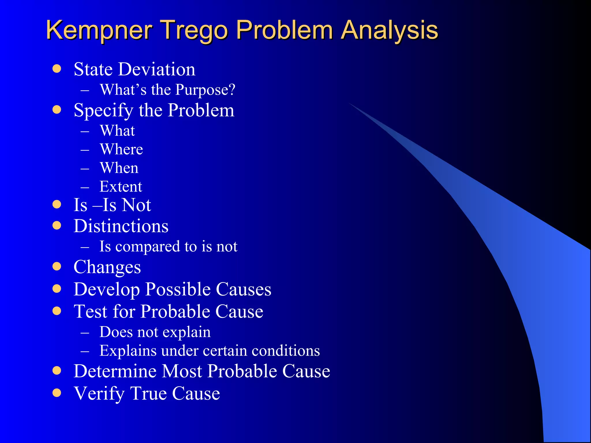 Kepner-Tregoe Problem Analysis State Deviation What’s the Purpose? Specify the Problem What Where When Extent Is –Is Not Distinctions   Is compared to is not Changes Develop Possible Causes Test for Probable Cause Does not explain Explains under certain conditions Determine Most Probable Cause Verify True Cause 