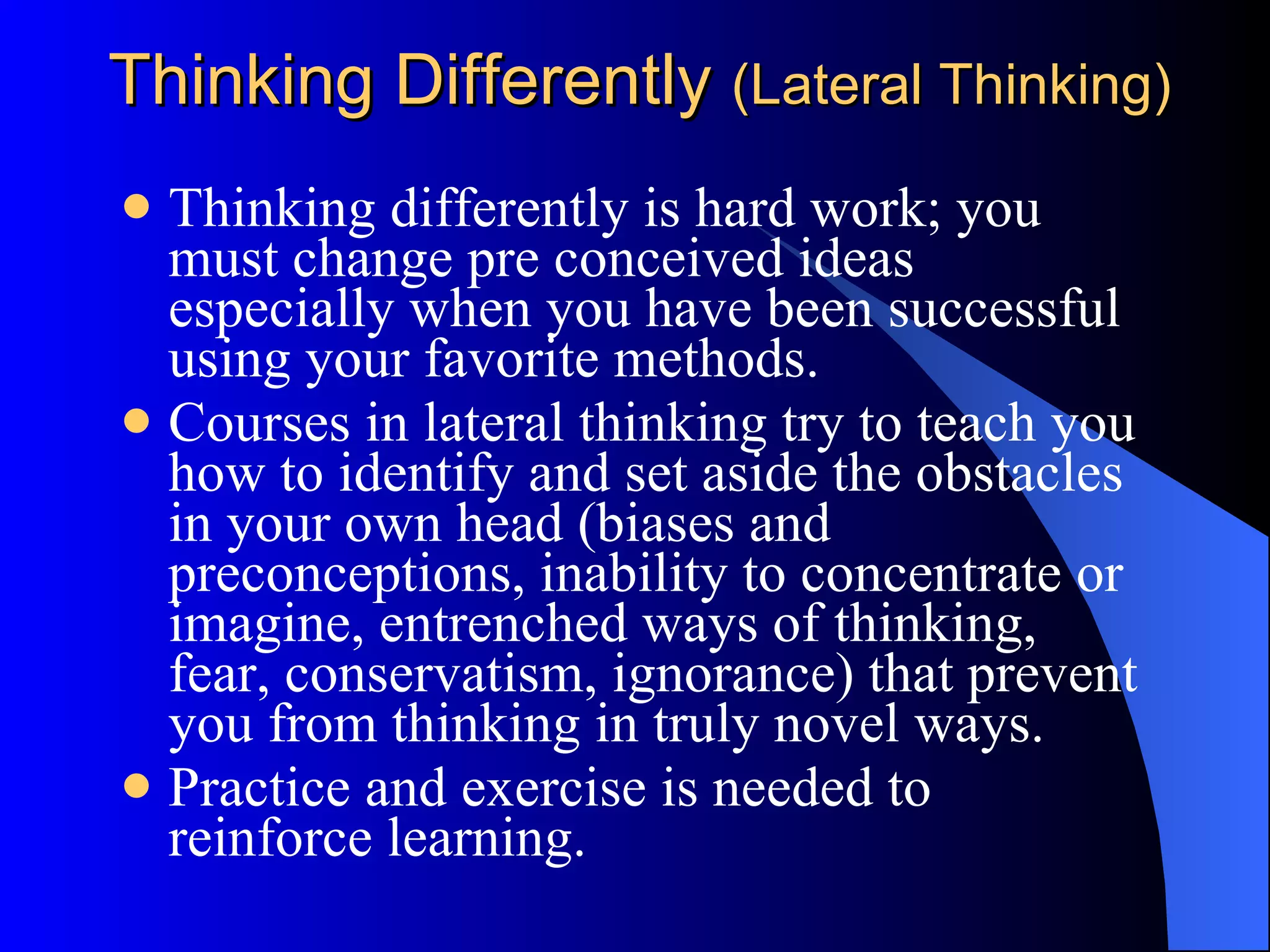 Thinking Differently  (Lateral Thinking) Thinking differently is hard work; you must change pre conceived ideas especially when you have been successful using your favorite methods.  Courses in lateral thinking try to teach you how to identify and set aside the obstacles in your own head (biases and preconceptions, inability to concentrate or imagine, entrenched ways of thinking, fear, conservatism, ignorance) that prevent you from thinking in truly novel ways.  Practice and exercise is needed to reinforce learning. 