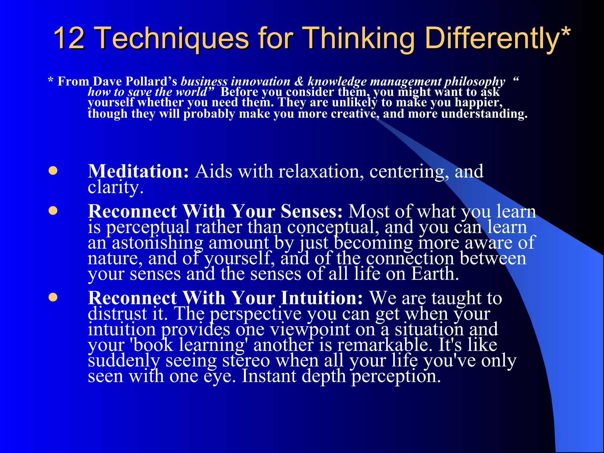 12 Techniques for Thinking Differently* * From Dave Pollard’s  business innovation & knowledge management philosophy  “ how to save the world”  Before you consider them, you might want to ask yourself whether you need them. They are unlikely to make you happier, though they will probably make you more creative, and more understanding.   Meditation:  Aids with relaxation, centering, and clarity. Reconnect With Your Senses:  Most of what you learn is perceptual rather than conceptual, and you can learn an astonishing amount by just becoming more aware of nature, and of yourself, and of the connection between your senses and the senses of all life on Earth. Reconnect With Your Intuition:  We are taught to distrust it. The perspective you can get when your intuition provides one viewpoint on a situation and your 'book learning' another is remarkable. It's like suddenly seeing stereo when all your life you've only seen with one eye. Instant depth perception. 