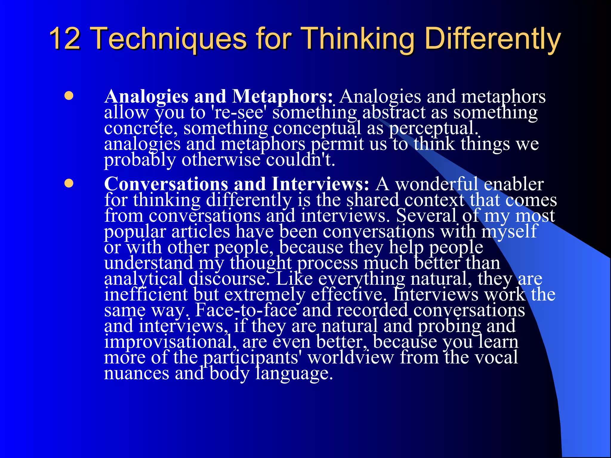 12 Techniques for Thinking Differently Analogies and Metaphors:  Analogies and metaphors allow you to 're-see' something abstract as something concrete, something conceptual as perceptual. analogies and metaphors permit us to think things we probably otherwise couldn't.  Conversations and Interviews:  A wonderful enabler for thinking differently is the shared context that comes from conversations and interviews. Several of my most popular articles have been conversations with myself or with other people, because they help people understand my thought process much better than analytical discourse. Like everything natural, they are inefficient but extremely effective. Interviews work the same way. Face-to-face and recorded conversations and interviews, if they are natural and probing and improvisational, are even better, because you learn more of the participants' worldview from the vocal nuances and body language. 