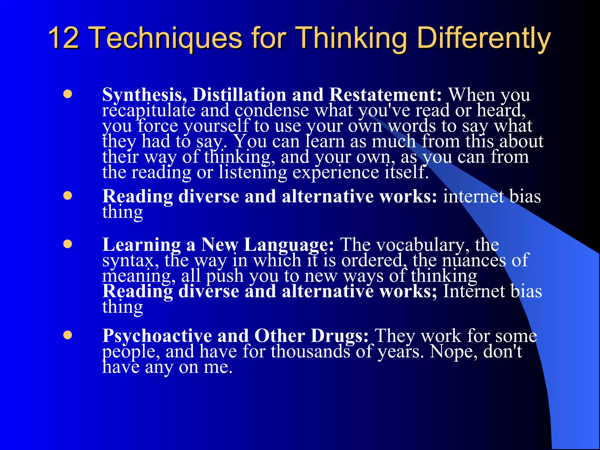 12 Techniques for Thinking Differently Synthesis, Distillation and Restatement:  When you recapitulate and condense what you've read or heard, you force yourself to use your own words to say what they had to say. You can learn as much from this about their way of thinking, and your own, as you can from the reading or listening experience itself. Reading diverse and alternative works:  internet bias thing Learning a New Language:  The vocabulary, the syntax, the way in which it is ordered, the nuances of meaning, all push you to new ways of thinking  Reading diverse and alternative works;  Internet bias thing Psychoactive and Other Drugs:  They work for some people, and have for thousands of years. Nope, don't have any on me. 