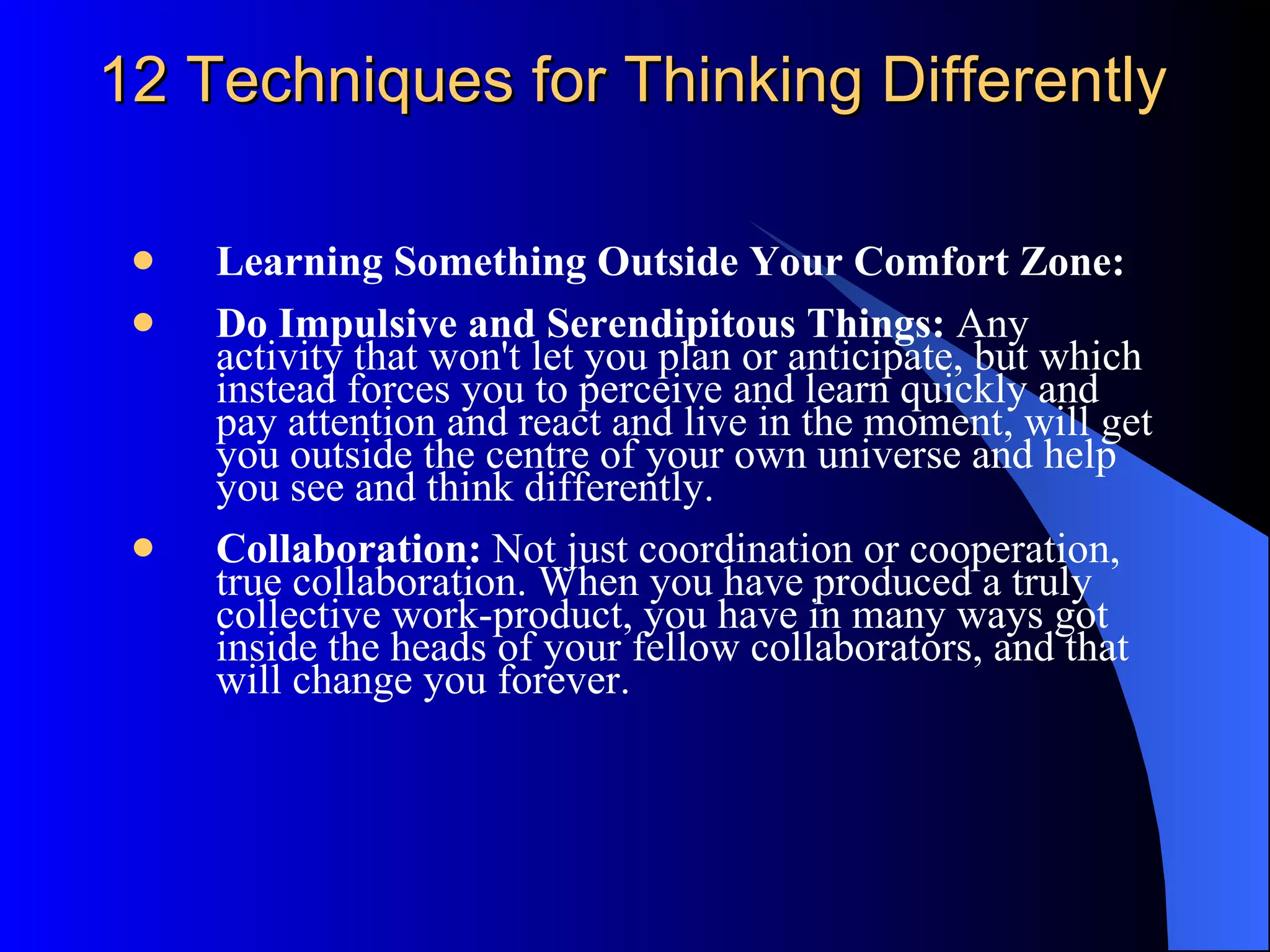 12 Techniques for Thinking Differently Learning Something Outside Your Comfort Zone:  Do Impulsive and Serendipitous Things:  Any activity that won't let you plan or anticipate, but which instead forces you to perceive and learn quickly and pay attention and react and live in the moment, will get you outside the centre of your own universe and help you see and think differently.  Collaboration:  Not just coordination or cooperation, true collaboration. When you have produced a truly collective work-product, you have in many ways got inside the heads of your fellow collaborators, and that will change you forever. 