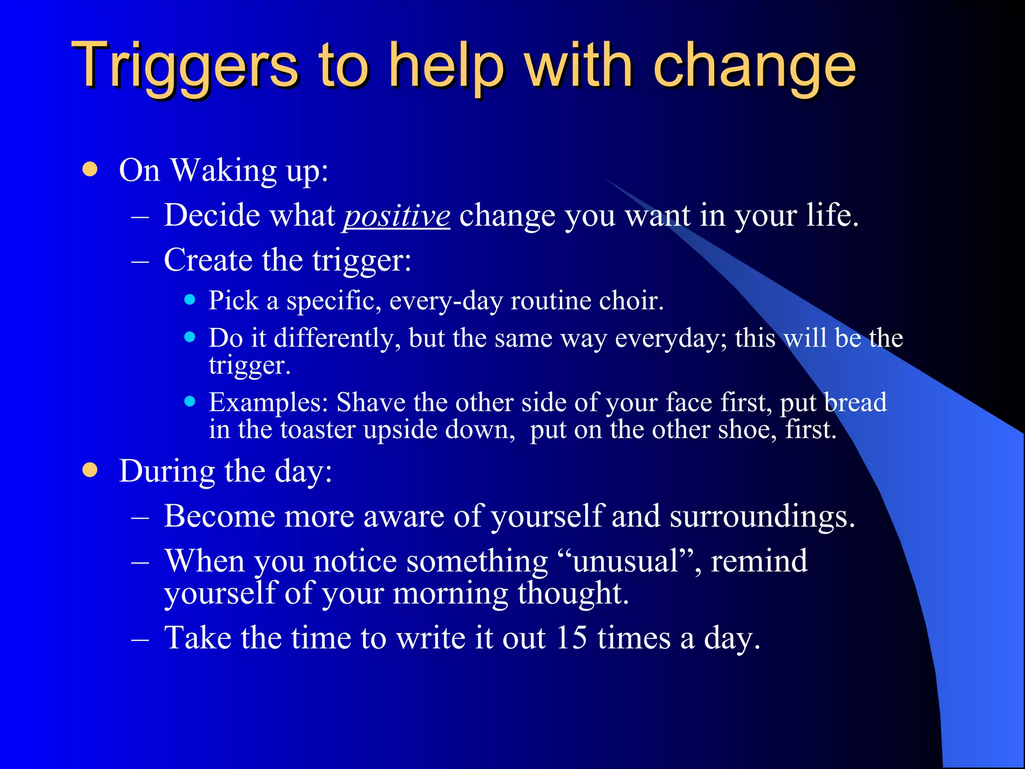 Triggers to help with change On Waking up: Decide what  positive  change you want in your life. Create the trigger:  Pick a specific, every-day routine chore. Do it differently, but the same way everyday; this will be the trigger.  Examples: Shave the other side of your face first, put bread in the toaster upside down,  put on the other shoe, first.  During the day: Become more aware of yourself and surroundings. When you notice something “unusual”, remind yourself of your morning thought. Take the time to write it out 15 times a day. 