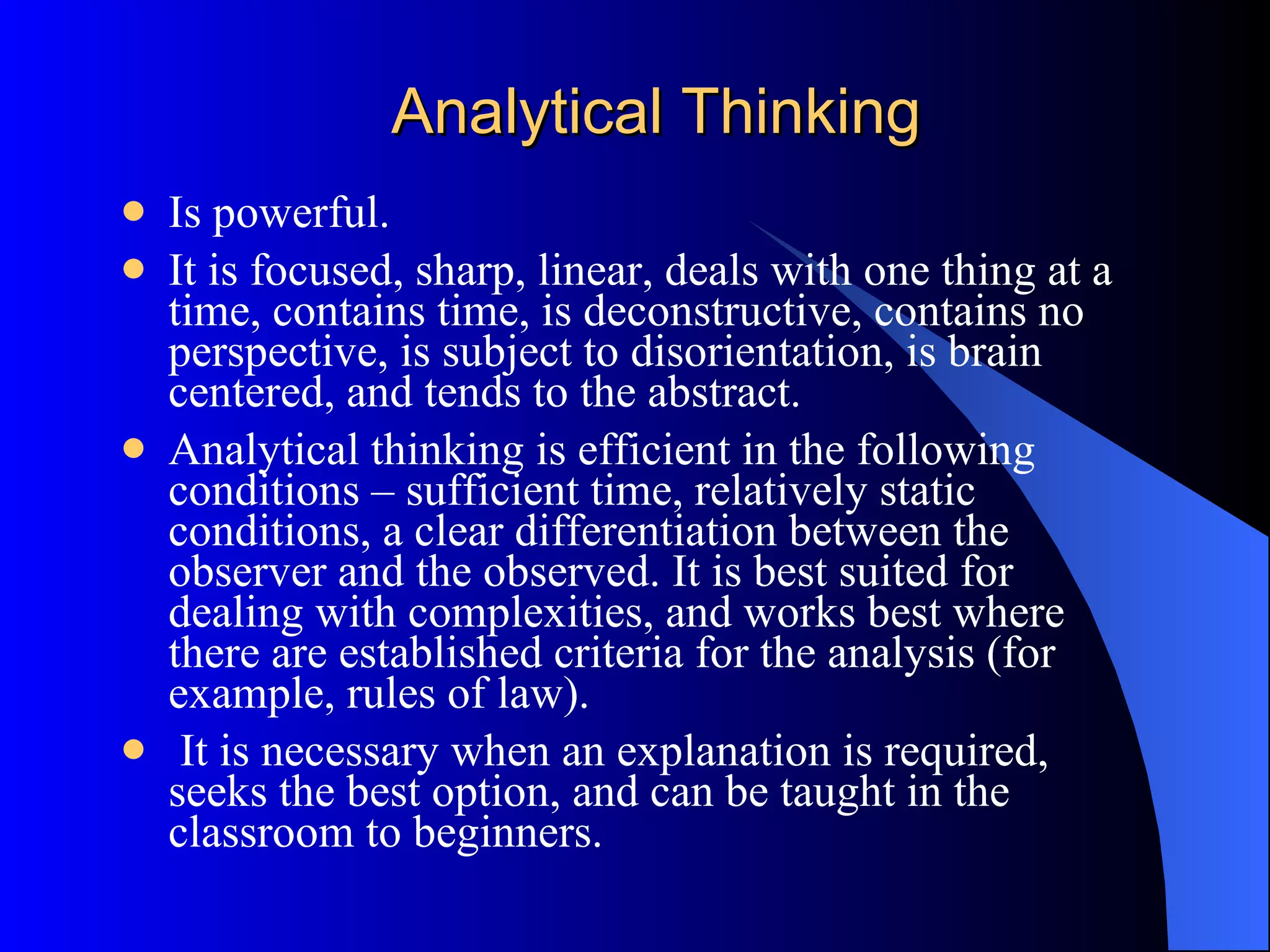 Analytical Thinking Is powerful.  It is focused, sharp, linear, deals with one thing at a time, contains time, is deconstructive, contains no perspective, is subject to disorientation, is brain centered, and tends to the abstract.  Analytical thinking is efficient in the following conditions – sufficient time, relatively static conditions, a clear differentiation between the observer and the observed. It is best suited for dealing with complexities, and works best where there are established criteria for the analysis (for example, rules of law). It is necessary when an explanation is required, seeks the best option, and can be taught in the classroom to beginners.  