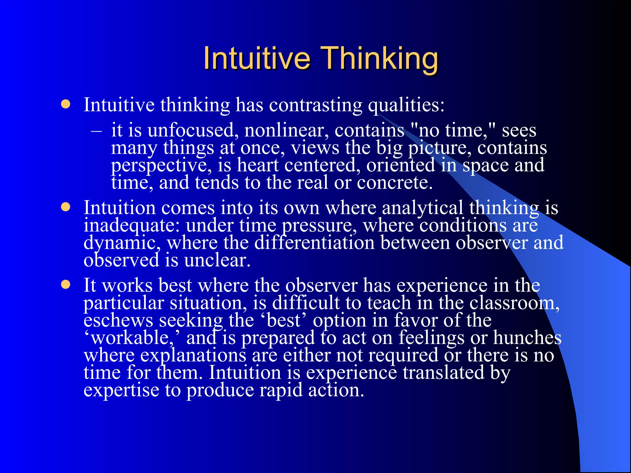 Intuitive Thinking Intuitive thinking has contrasting qualities:  it is unfocused, nonlinear, contains &quot;no time,&quot; sees many things at once, views the big picture, contains perspective, is heart centered, oriented in space and time, and tends to the real or concrete.  Intuition comes into its own where analytical thinking is inadequate: under time pressure, where conditions are dynamic, where the differentiation between observer and observed is unclear.  It works best where the observer has experience in the particular situation, is difficult to teach in the classroom, eschews seeking the ‘best’ option in favor of the ‘workable,’ and is prepared to act on feelings or hunches where explanations are either not required or there is no time for them. Intuition is experience translated by expertise to produce rapid action.  