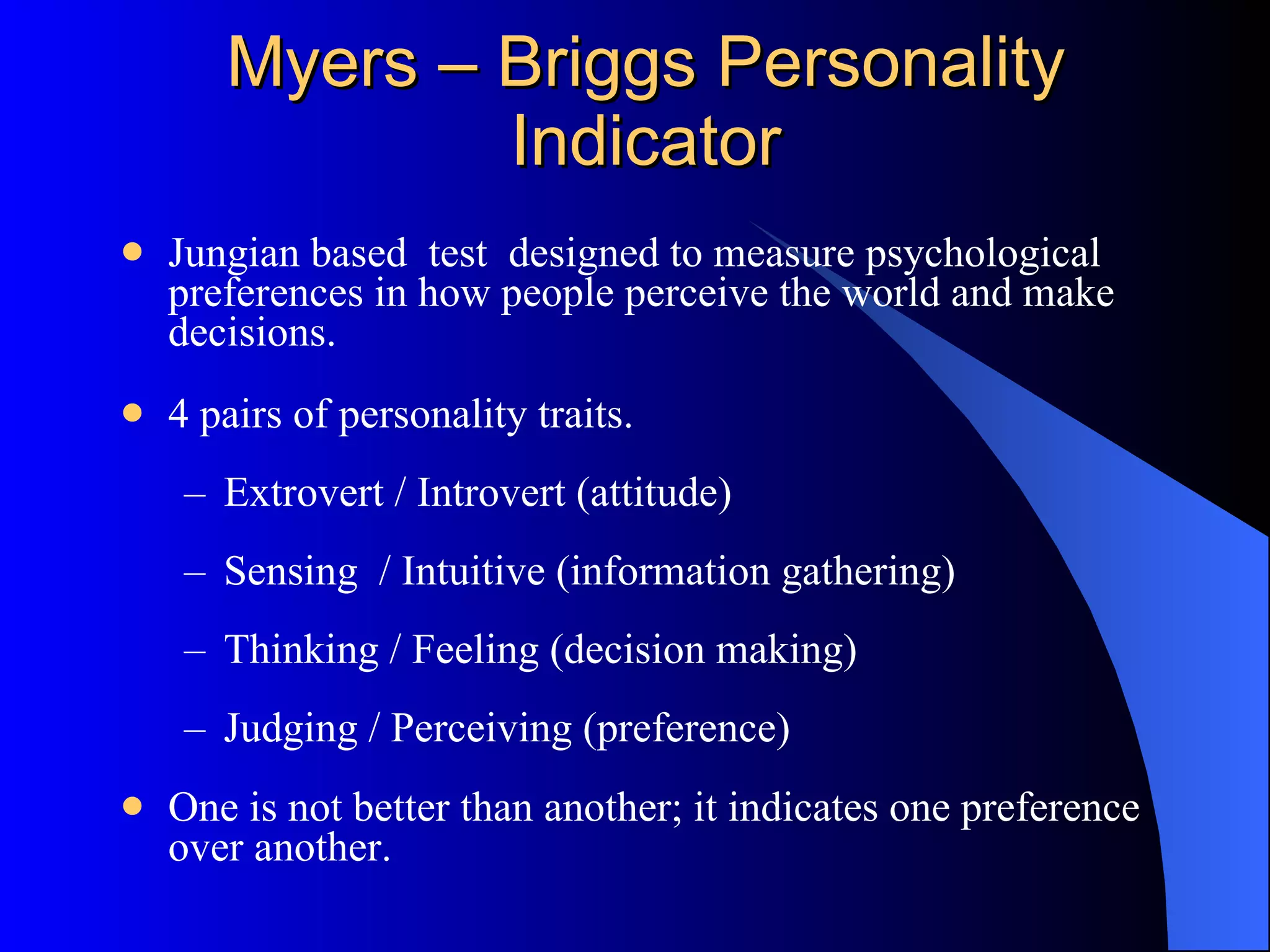 Myers – Briggs Personality Indicator Jungian based  test  designed to measure psychological preferences in how people perceive the world and make decisions.  4 pairs of personality traits. Extrovert / Introvert (attitude) Sensing  / Intuitive (information gathering) Thinking / Feeling (decision making) Judging / Perceiving (preference) One is not better than another; it indicates one preference over another.  