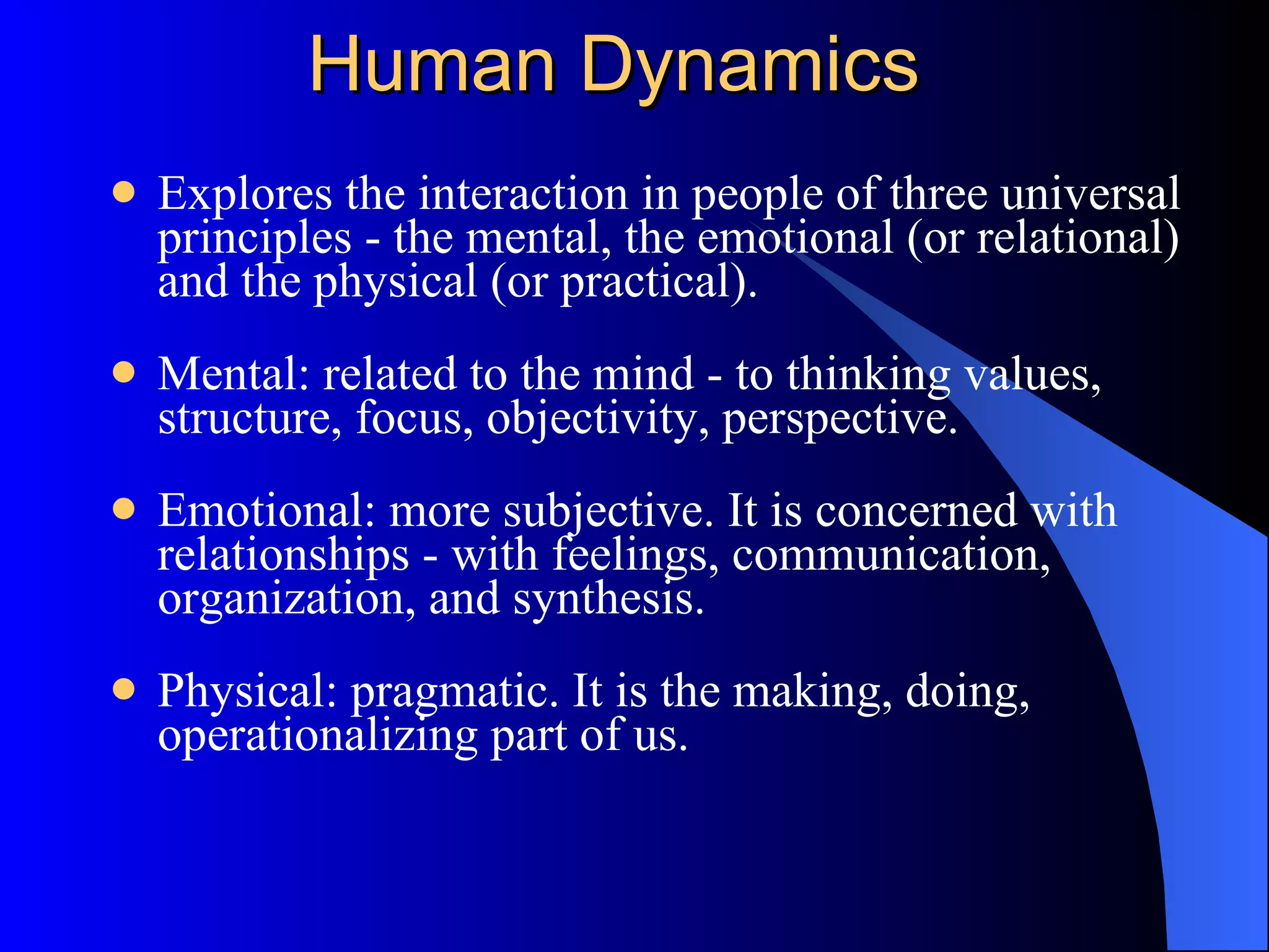 Human Dynamics Explores the interaction in people of three universal principles - the mental, the emotional (or relational) and the physical (or practical).  Mental: related to the mind - to thinking values, structure, focus, objectivity, perspective.  Emotional: more subjective. It is concerned with relationships - with feelings, communication, organization, and synthesis.  Physical: pragmatic. It is the making, doing, operationalizing part of us.  