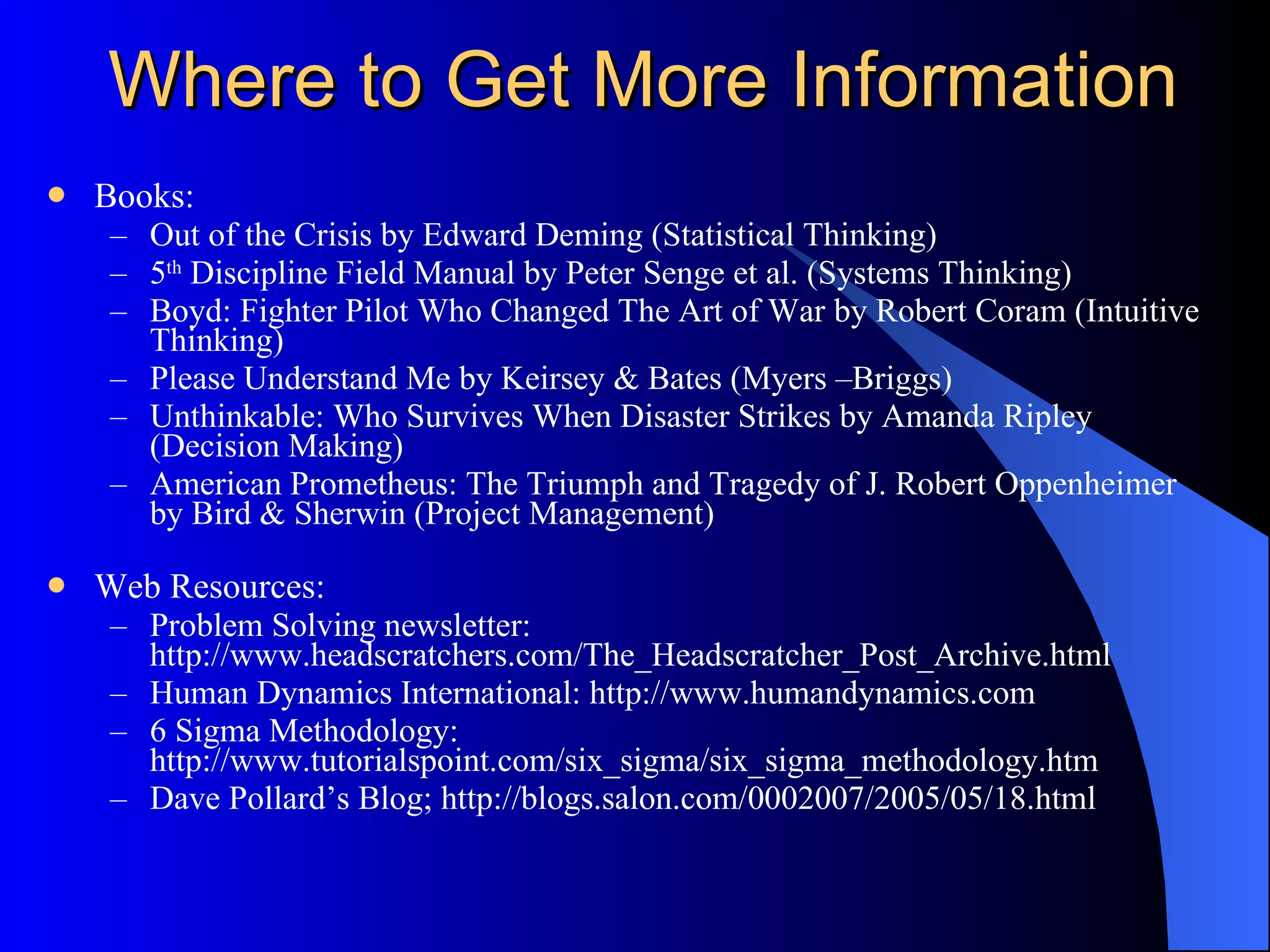 Where to Get More Information Books: Out of the Crisis by Edward Deming (Statistical Thinking) 5 th  Discipline Field Manual by Peter Senge et al. (Systems Thinking) Boyd: Fighter Pilot Who Changed The Art of War by Robert Coram (Intuitive Thinking) Please Understand Me by Keirsey & Bates (Myers –Briggs)  Unthinkable: Who Survives When Disaster Strikes by Amanda Ripley (Decision Making) American Prometheus: The Triumph and Tragedy of J. Robert Oppenheimer by Bird & Sherwin (Project Management) Web Resources: Problem Solving newsletter: http://www.headscratchers.com/The_Headscratcher_Post_Archive.html Human Dynamics International: http://www.humandynamics.com 6 Sigma Methodology: http://www.tutorialspoint.com/six_sigma/six_sigma_methodology.htm Dave Pollard’s Blog; http://blogs.salon.com/0002007/2005/05/18.html 