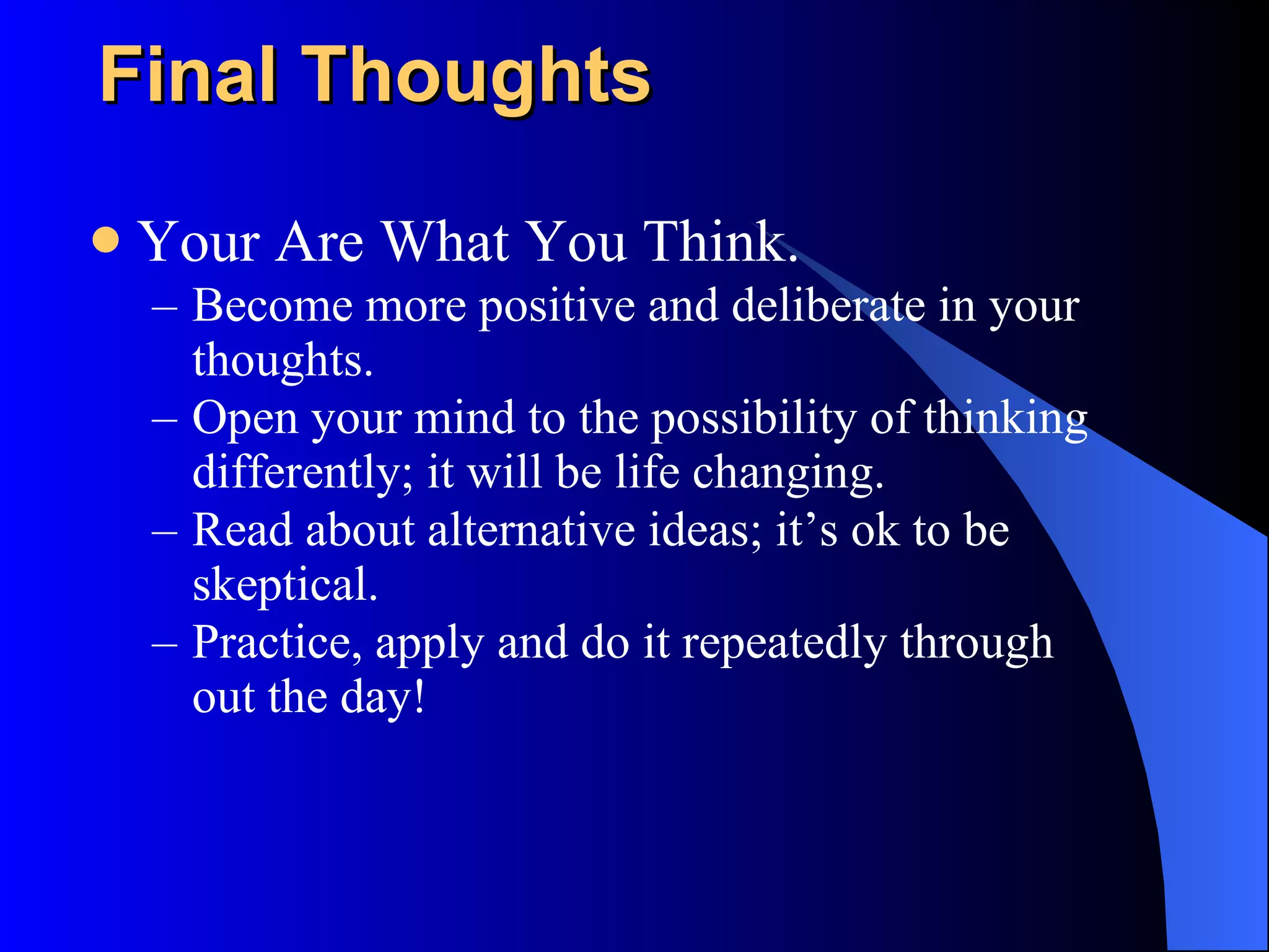 Final Thoughts Your Are What You Think. Become more positive and deliberate in your thoughts. Open your mind to the possibility of thinking differently; it will be life changing. Read about alternative ideas; it’s ok to be skeptical. Practice, apply and do it repeatedly through out the day! 