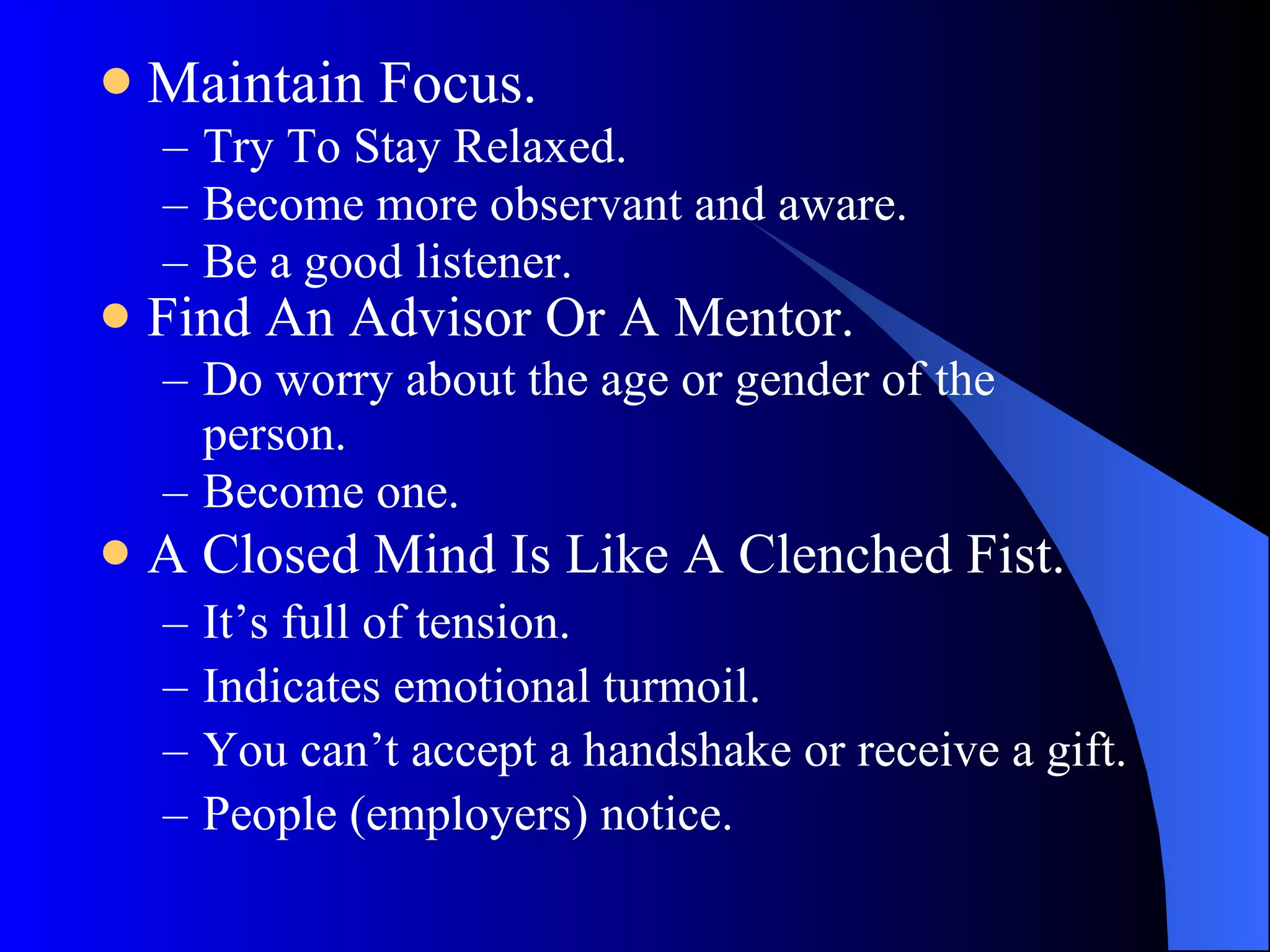 Maintain Focus. Try To Stay Relaxed. Become more observant and aware. Be a good listener. Find An Advisor Or A Mentor. Do worry about the age or gender of the person. Become one. A Closed Mind Is Like A Clenched Fist. It’s full of tension.  Indicates emotional turmoil.  You can’t accept a handshake or receive a gift. People (employers) notice. 