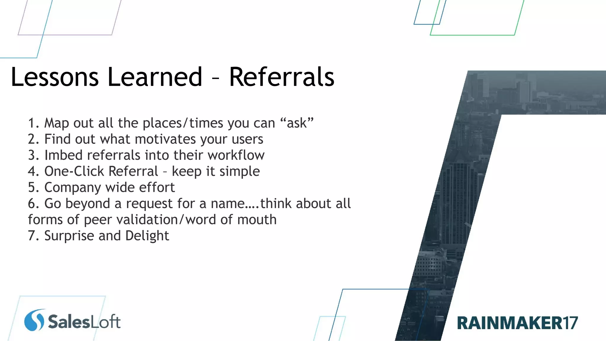 Lessons Learned – Referrals
1. Map out all the places/times you can “ask”
2. Find out what motivates your users
3. Imbed referrals into their workflow
4. One-Click Referral – keep it simple
5. Company wide effort
6. Go beyond a request for a name….think about all
forms of peer validation/word of mouth
7. Surprise and Delight
 