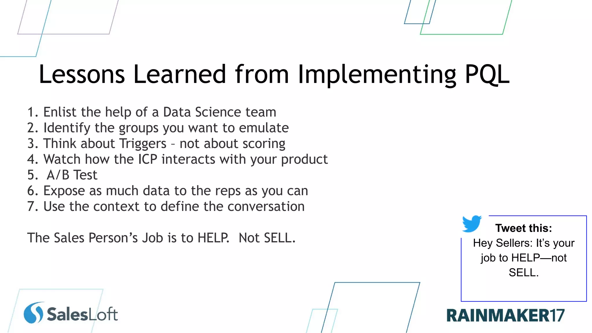 Lessons Learned from Implementing PQL
1. Enlist the help of a Data Science team
2. Identify the groups you want to emulate
3. Think about Triggers – not about scoring
4. Watch how the ICP interacts with your product
5. A/B Test
6. Expose as much data to the reps as you can
7. Use the context to define the conversation
The Sales Person’s Job is to HELP. Not SELL.
Tweet this:
Hey Sellers: It’s your
job to HELP—not
SELL.
 