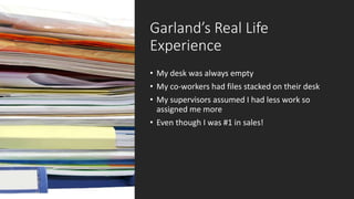 Garland’s Real Life
Experience
• My desk was always empty
• My co-workers had files stacked on their desk
• My supervisors assumed I had less work so
assigned me more
• Even though I was #1 in sales!
 