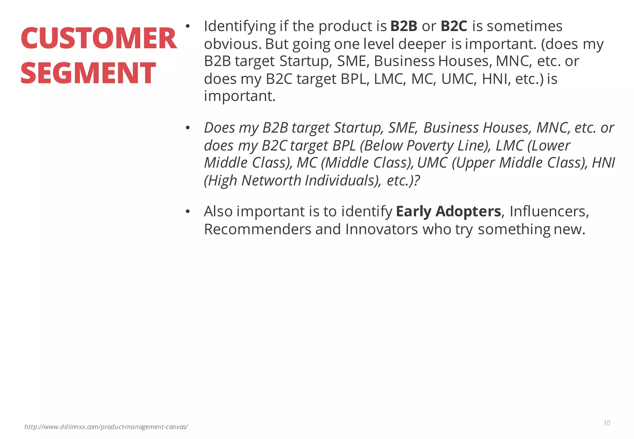 http://www.ddiinnxx.com/product-management-canvas/
CUSTOMER
SEGMENT
10
• Identifying if the product is B2B or B2C is sometimes
obvious. But going one level deeper is important. (does my
B2B target Startup, SME, Business Houses, MNC, etc. or
does my B2C target BPL, LMC, MC, UMC, HNI, etc.) is
important.
• Does my B2B target Startup, SME, Business Houses, MNC, etc. or
does my B2C target BPL (Below Poverty Line), LMC (Lower
Middle Class), MC (Middle Class),UMC (Upper Middle Class), HNI
(High Networth Individuals), etc.)?
• Also important is to identify Early Adopters, Influencers,
Recommenders and Innovators who try something new.
 
