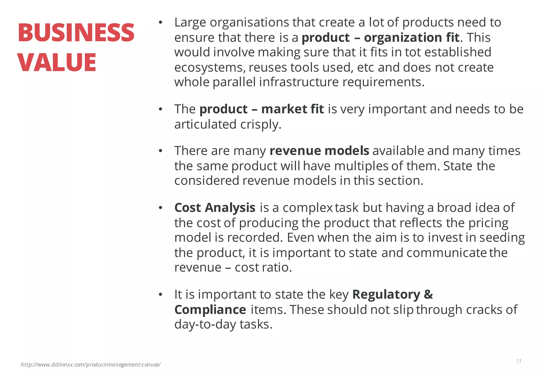 http://www.ddiinnxx.com/product-management-canvas/
BUSINESS
VALUE
11
• Large organisations that create a lot of products need to
ensure that there is a product – organization fit. This
would involve making sure that it fits in tot established
ecosystems, reuses tools used, etc and does not create
whole parallel infrastructure requirements.
• The product – market fit is very important and needs to be
articulated crisply.
• There are many revenue models available and many times
the same product will have multiples of them. State the
considered revenue models in this section.
• Cost Analysis is a complextask but having a broad idea of
the cost of producing the product that reflects the pricing
model is recorded. Even when the aim is to invest in seeding
the product, it is important to state and communicate the
revenue – cost ratio.
• It is important to state the key Regulatory &
Compliance items. These should not slip through cracks of
day-to-day tasks.
 
