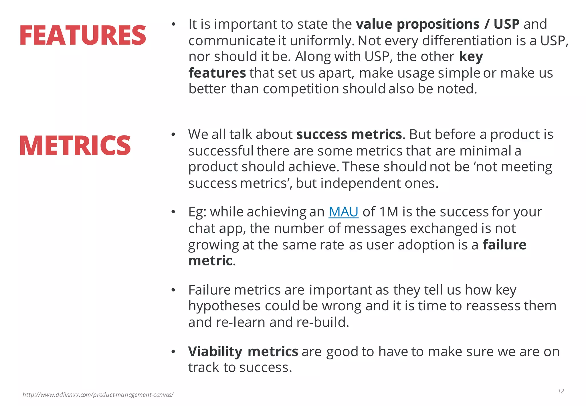 http://www.ddiinnxx.com/product-management-canvas/
FEATURES
12
• It is important to state the value propositions / USP and
communicate it uniformly. Not every differentiation is a USP,
nor should it be. Along with USP, the other key
features that set us apart, make usage simple or make us
better than competition should also be noted.
METRICS
• We all talk about success metrics. But before a product is
successful there are some metrics that are minimal a
product should achieve. These should not be ‘not meeting
success metrics’, but independent ones.
• Eg: while achieving an MAU of 1M is the success for your
chat app, the number of messages exchanged is not
growing at the same rate as user adoption is a failure
metric.
• Failure metrics are important as they tell us how key
hypotheses could be wrong and it is time to reassess them
and re-learn and re-build.
• Viability metrics are good to have to make sure we are on
track to success.
 