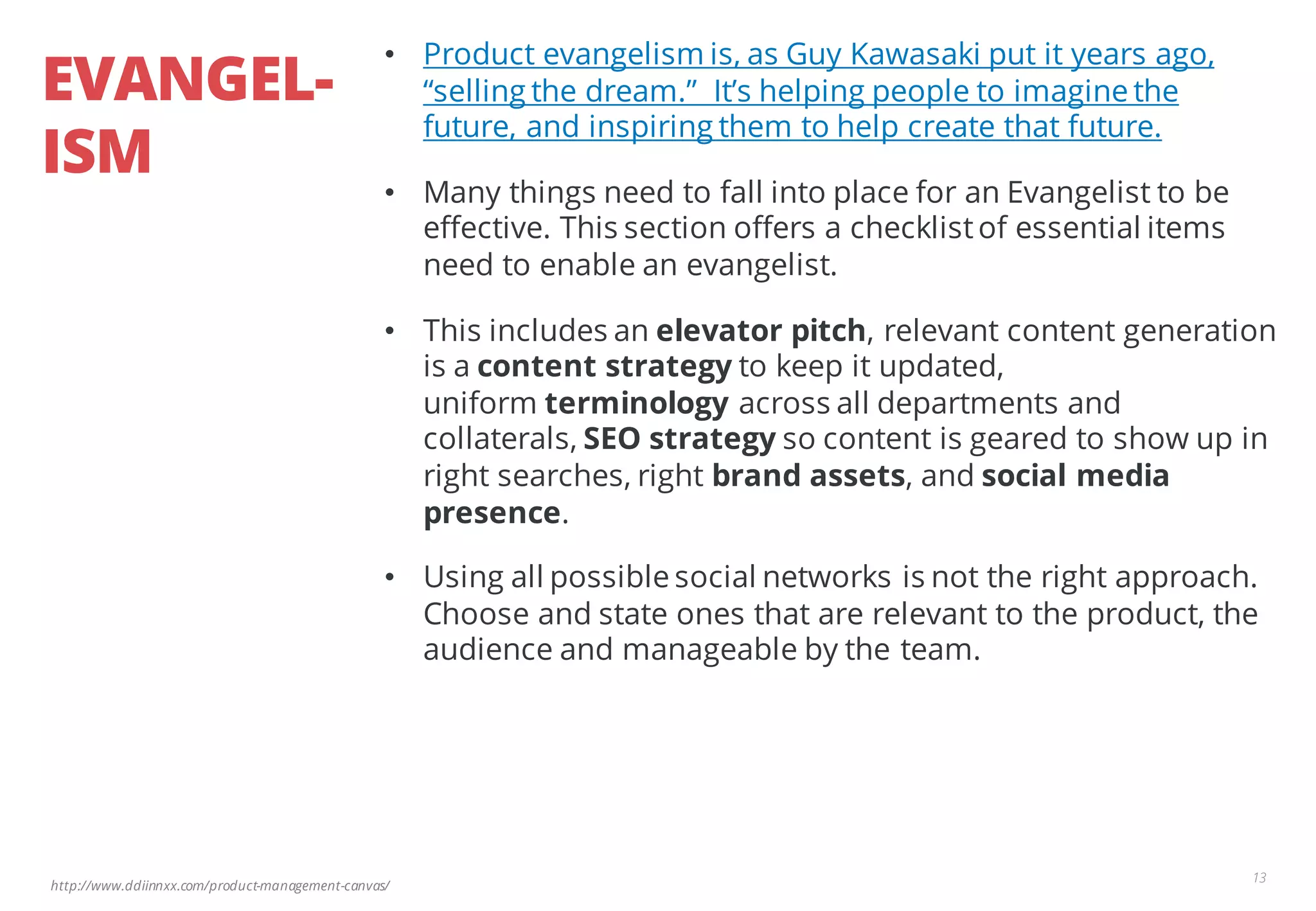 http://www.ddiinnxx.com/product-management-canvas/
EVANGEL-
ISM
13
• Product evangelism is, as Guy Kawasaki put it years ago,
“selling the dream.” It’s helping people to imagine the
future, and inspiring them to help create that future.
• Many things need to fall into place for an Evangelist to be
effective. This section offers a checklistof essential items
need to enable an evangelist.
• This includes an elevator pitch, relevant content generation
is a content strategy to keep it updated,
uniform terminology across all departments and
collaterals, SEO strategy so content is geared to show up in
right searches, right brand assets, and social media
presence.
• Using all possible social networks is not the right approach.
Choose and state ones that are relevant to the product, the
audience and manageable by the team.
 