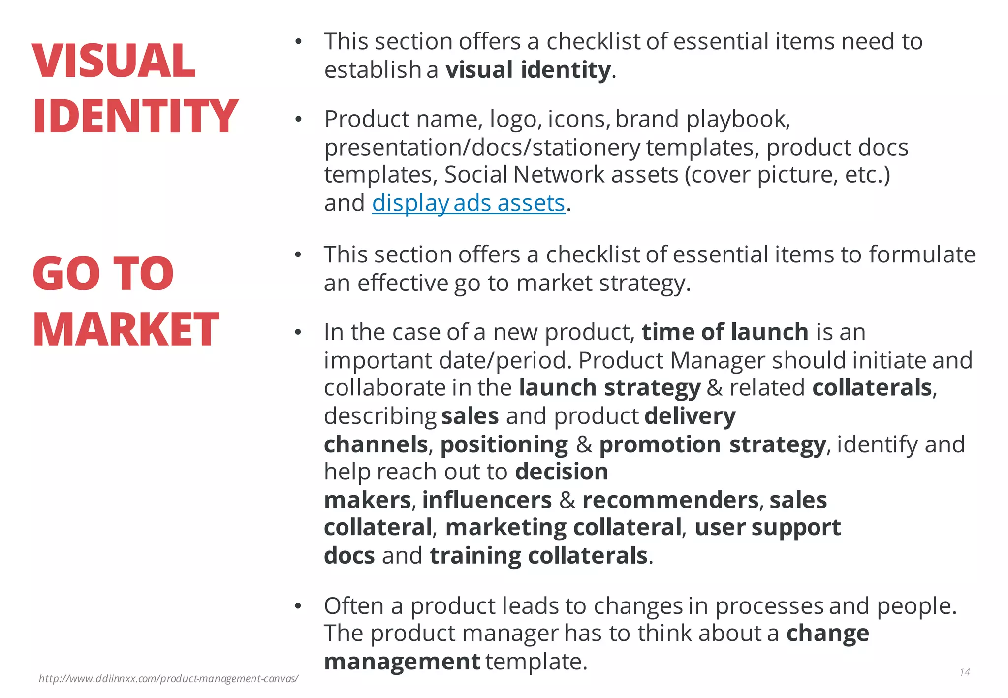 http://www.ddiinnxx.com/product-management-canvas/
VISUAL
IDENTITY
14
• This section offers a checklist of essential items need to
establish a visual identity.
• Product name, logo, icons,brand playbook,
presentation/docs/stationery templates, product docs
templates, Social Network assets (cover picture, etc.)
and display ads assets.
GO TO
MARKET
• This section offers a checklist of essential items to formulate
an effective go to market strategy.
• In the case of a new product, time of launch is an
important date/period. Product Manager should initiate and
collaborate in the launch strategy & related collaterals,
describing sales and product delivery
channels, positioning & promotion strategy, identify and
help reach out to decision
makers, influencers & recommenders, sales
collateral, marketing collateral, user support
docs and training collaterals.
• Often a product leads to changes in processes and people.
The product manager has to think about a change
management template.
 