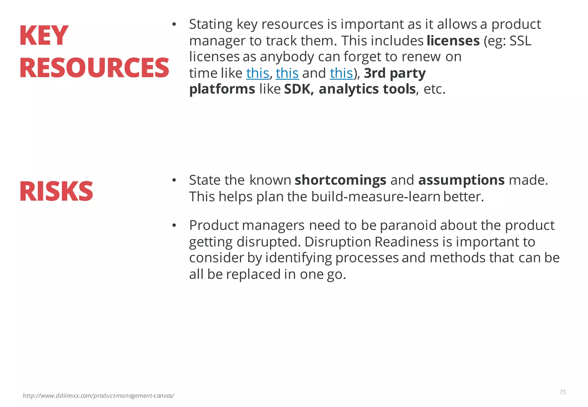 http://www.ddiinnxx.com/product-management-canvas/
KEY
RESOURCES
15
• Stating key resources is important as it allows a product
manager to track them. This includes licenses (eg: SSL
licenses as anybody can forget to renew on
time like this, this and this), 3rd party
platforms like SDK, analytics tools, etc.
RISKS
• State the known shortcomings and assumptions made.
This helps plan the build-measure-learn better.
• Product managers need to be paranoid about the product
getting disrupted. Disruption Readiness is important to
consider by identifying processes and methods that can be
all be replaced in one go.
 