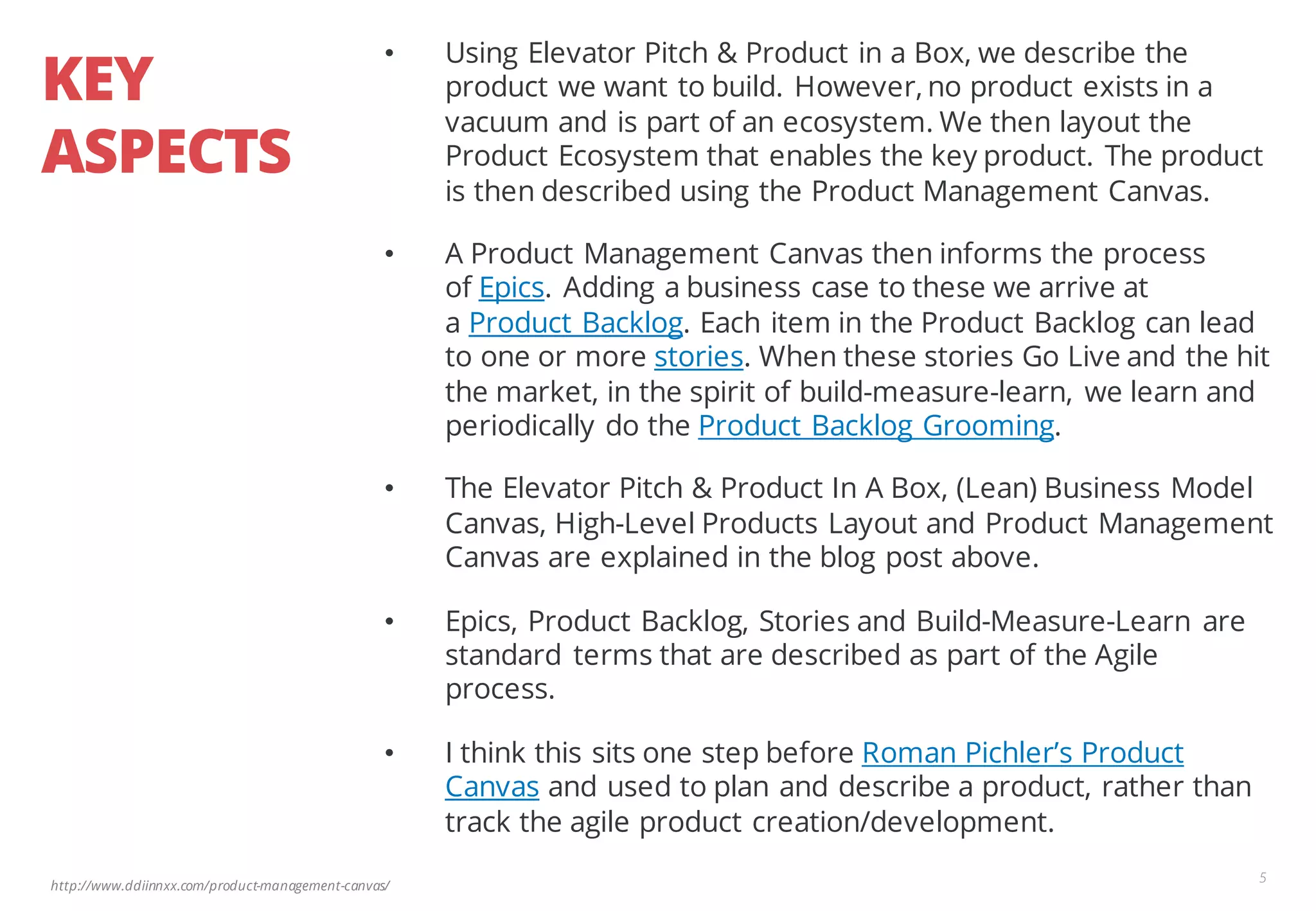 http://www.ddiinnxx.com/product-management-canvas/
KEY
ASPECTS
5
• Using Elevator Pitch & Product in a Box, we describe the
product we want to build. However, no product exists in a
vacuum and is part of an ecosystem. We then layout the
Product Ecosystem that enables the key product. The product
is then described using the Product Management Canvas.
• A Product Management Canvas then informs the process
of Epics. Adding a business case to these we arrive at
a Product Backlog. Each item in the Product Backlog can lead
to one or more stories. When these stories Go Live and the hit
the market, in the spirit of build-measure-learn, we learn and
periodically do the Product Backlog Grooming.
• The Elevator Pitch & Product In A Box, (Lean) Business Model
Canvas, High-Level Products Layout and Product Management
Canvas are explained in the blog post above.
• Epics, Product Backlog, Stories and Build-Measure-Learn are
standard terms that are described as part of the Agile
process.
• I think this sits one step before Roman Pichler’s Product
Canvas and used to plan and describe a product, rather than
track the agile product creation/development.
 