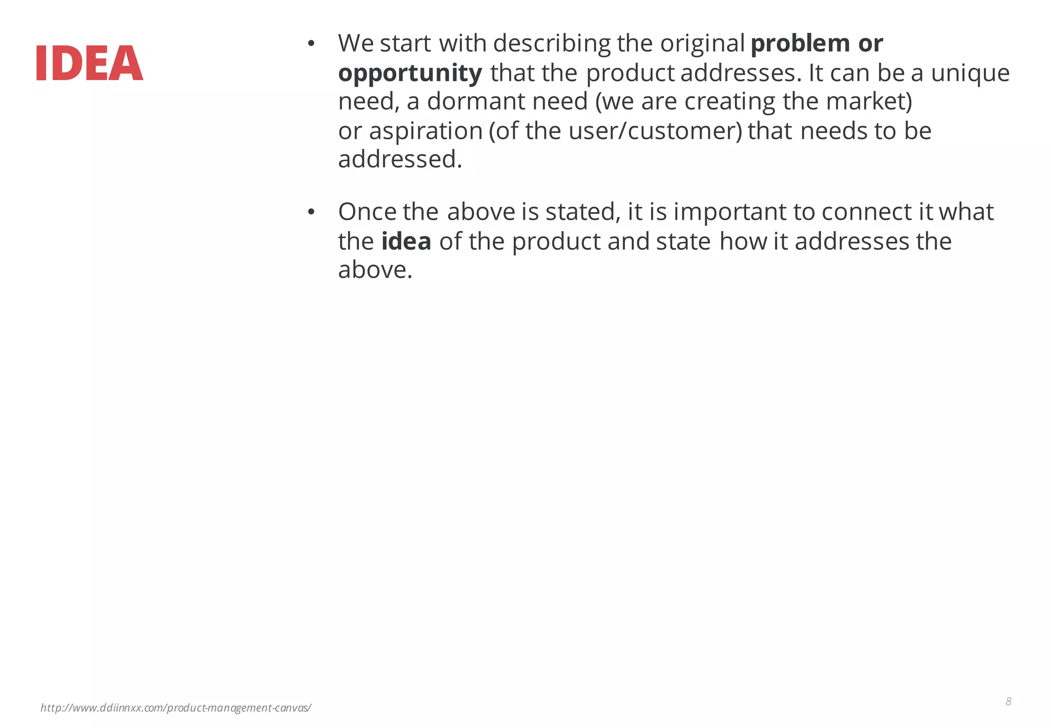 http://www.ddiinnxx.com/product-management-canvas/
IDEA
8
• We start with describing the original problem or
opportunity that the product addresses. It can be a unique
need, a dormant need (we are creating the market)
or aspiration (of the user/customer) that needs to be
addressed.
• Once the above is stated, it is important to connect it what
the idea of the product and state how it addresses the
above.
 
