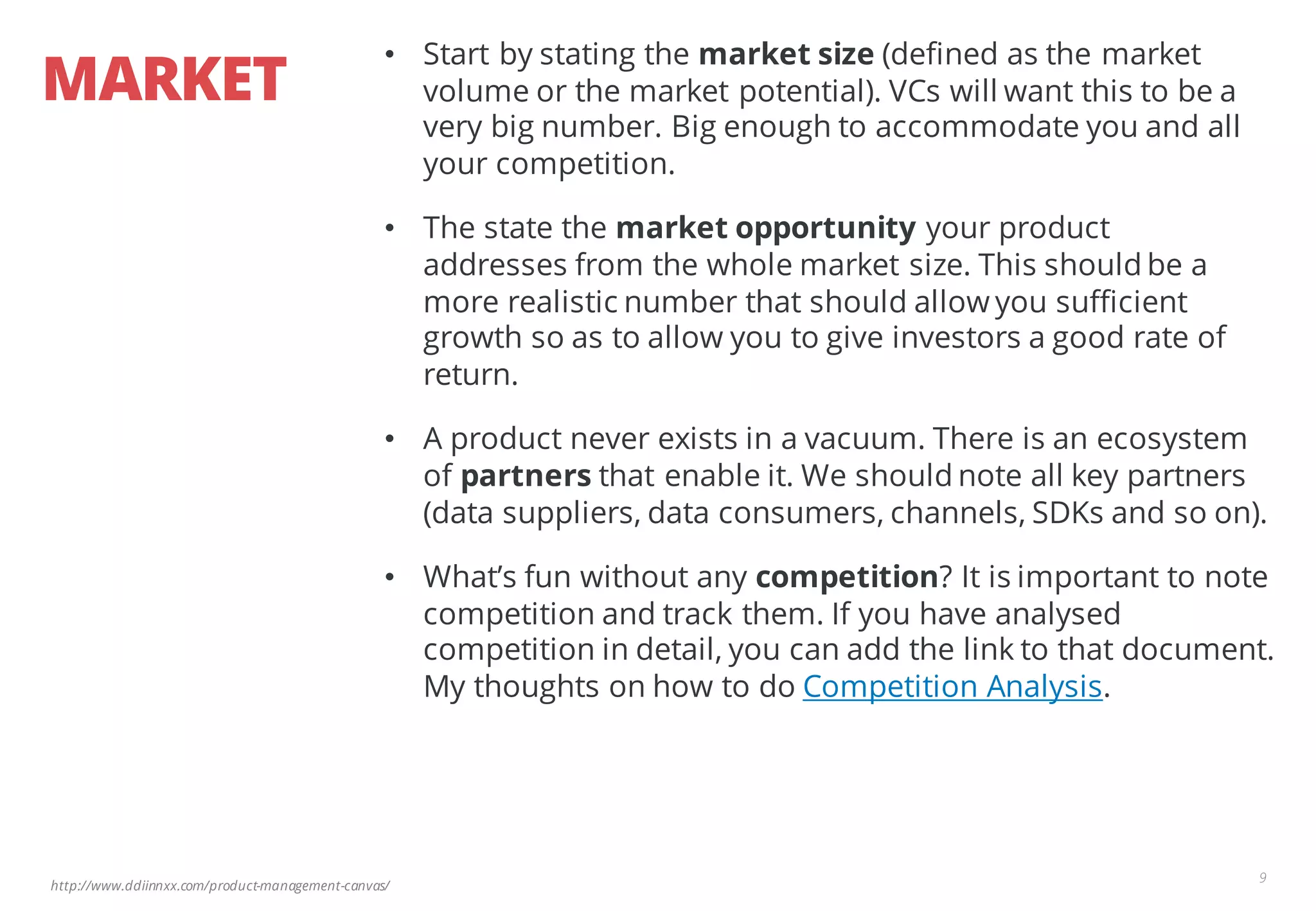 http://www.ddiinnxx.com/product-management-canvas/
MARKET
9
• Start by stating the market size (defined as the market
volume or the market potential). VCs will want this to be a
very big number. Big enough to accommodate you and all
your competition.
• The state the market opportunity your product
addresses from the whole market size. This should be a
more realistic number that should allow you sufficient
growth so as to allow you to give investors a good rate of
return.
• A product never exists in a vacuum. There is an ecosystem
of partners that enable it. We should note all key partners
(data suppliers, data consumers, channels, SDKs and so on).
• What’s fun without any competition? It is important to note
competition and track them. If you have analysed
competition in detail, you can add the link to that document.
My thoughts on how to do Competition Analysis.
 