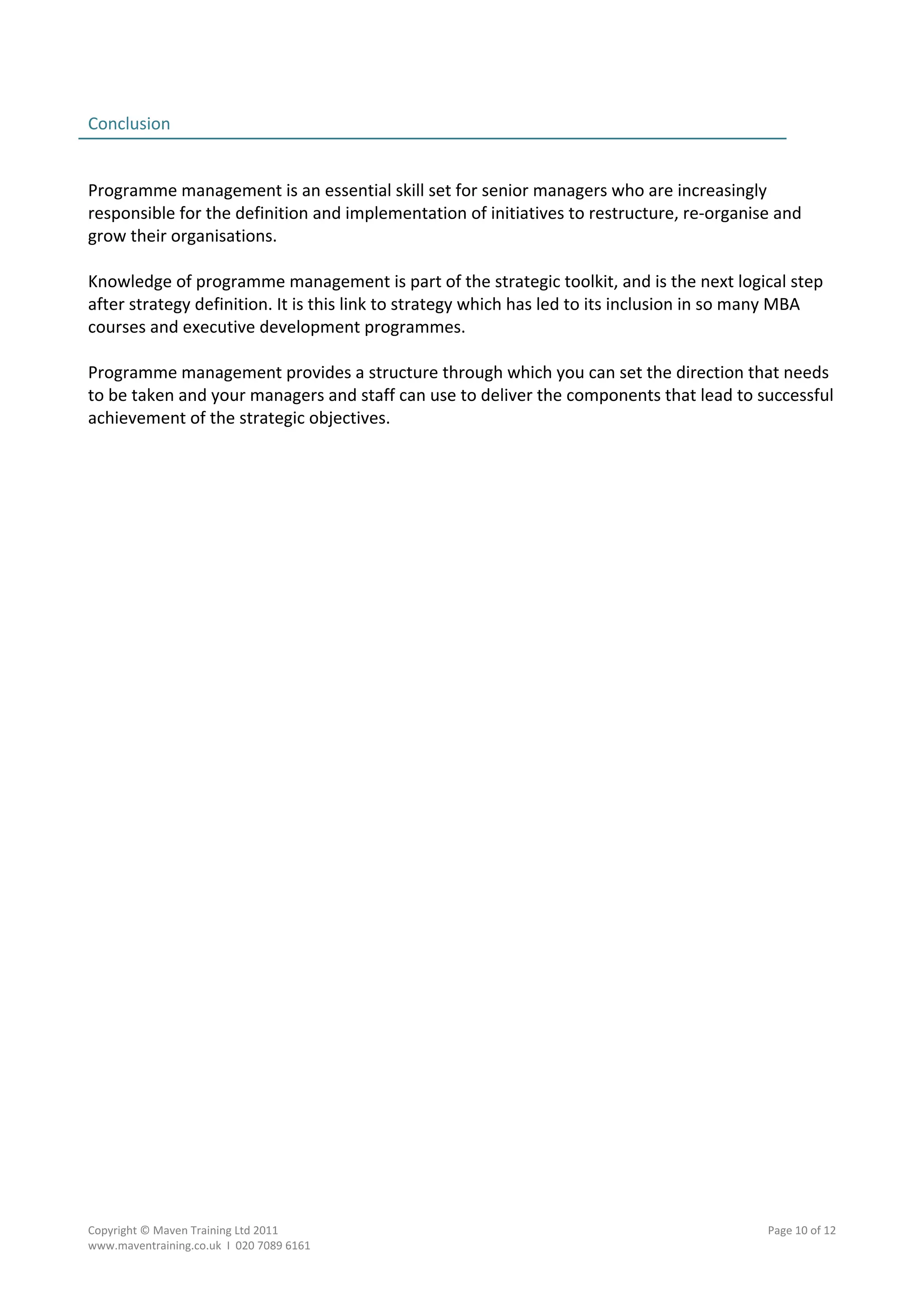 Conclusion                                                                                        
                                                                                                  
 
Programme management is an essential skill set for senior managers who are increasingly 
responsible for the definition and implementation of initiatives to restructure, re‐organise and 
grow their organisations. 
 
Knowledge of programme management is part of the strategic toolkit, and is the next logical step 
after strategy definition. It is this link to strategy which has led to its inclusion in so many MBA 
courses and executive development programmes. 
 
Programme management provides a structure through which you can set the direction that needs 
to be taken and your managers and staff can use to deliver the components that lead to successful 
achievement of the strategic objectives. 




Copyright © Maven Training Ltd 2011                                                        Page 10 of 12  
www.maventraining.co.uk  І  020 7089 6161 
 