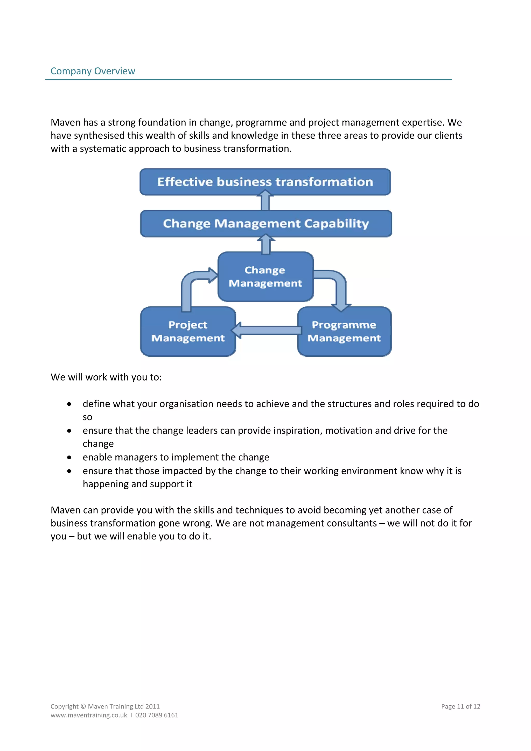 Company Overview                                                                                  
                                                                                                  
 
 
Maven has a strong foundation in change, programme and project management expertise. We 
have synthesised this wealth of skills and knowledge in these three areas to provide our clients 
with a systematic approach to business transformation.  
 




                                                                             
 
We will work with you to: 
 
    define what your organisation needs to achieve and the structures and roles required to do 
       so 
    ensure that the change leaders can provide inspiration, motivation and drive for the 
       change 
    enable managers to implement the change 
    ensure that those impacted by the change to their working environment know why it is 
       happening and support it 
        
Maven can provide you with the skills and techniques to avoid becoming yet another case of 
business transformation gone wrong. We are not management consultants – we will not do it for 
you – but we will enable you to do it.   




Copyright © Maven Training Ltd 2011                                                        Page 11 of 12  
www.maventraining.co.uk  І  020 7089 6161 
 